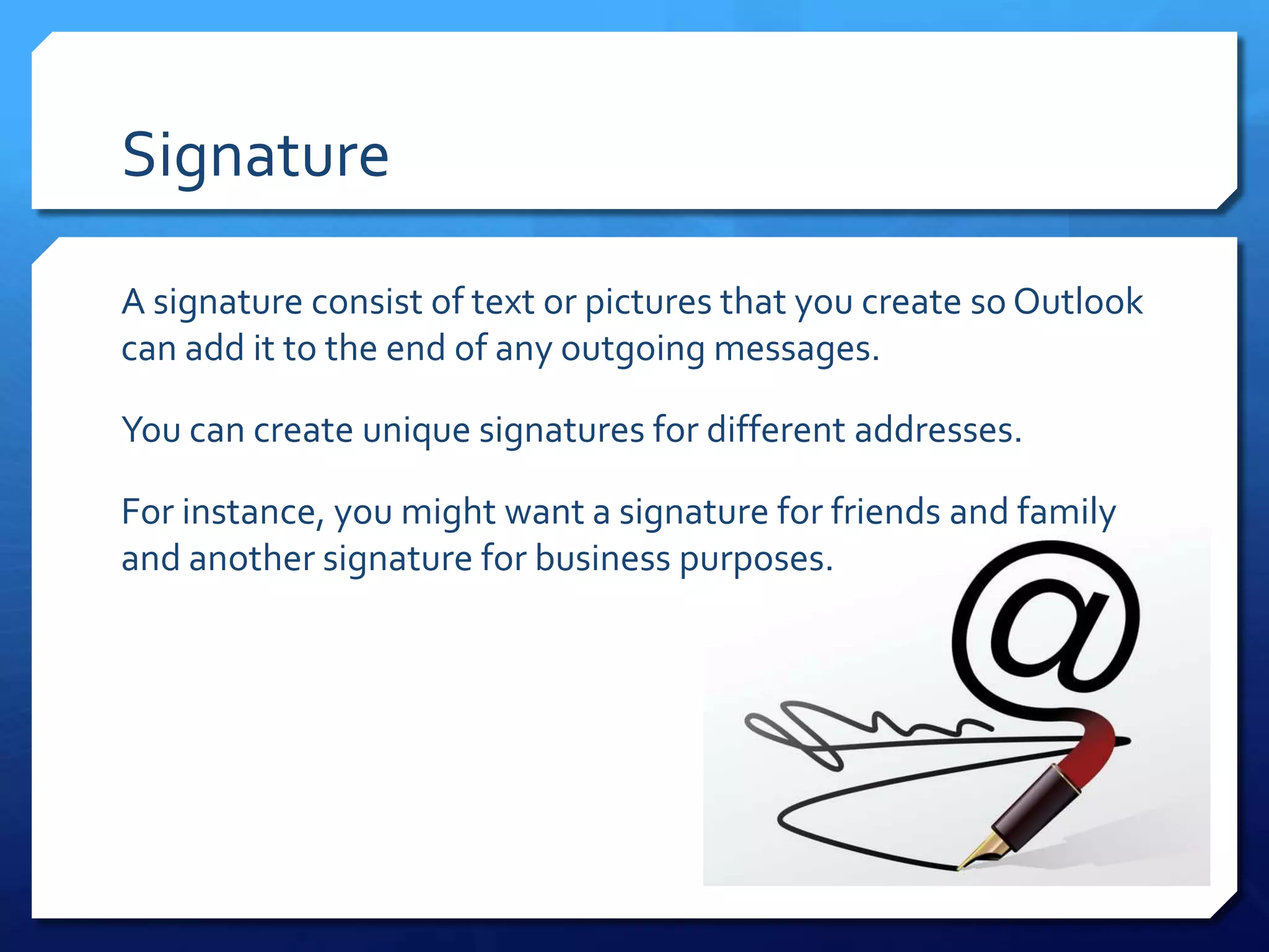 Signature

A signature consist of text or pictures that you create so Outlook
can add it to the end of any outgoing messages.

You can create unique signatures for different addresses.

For instance, you might want a signature for friends and family
and another signature for business purposes.
 