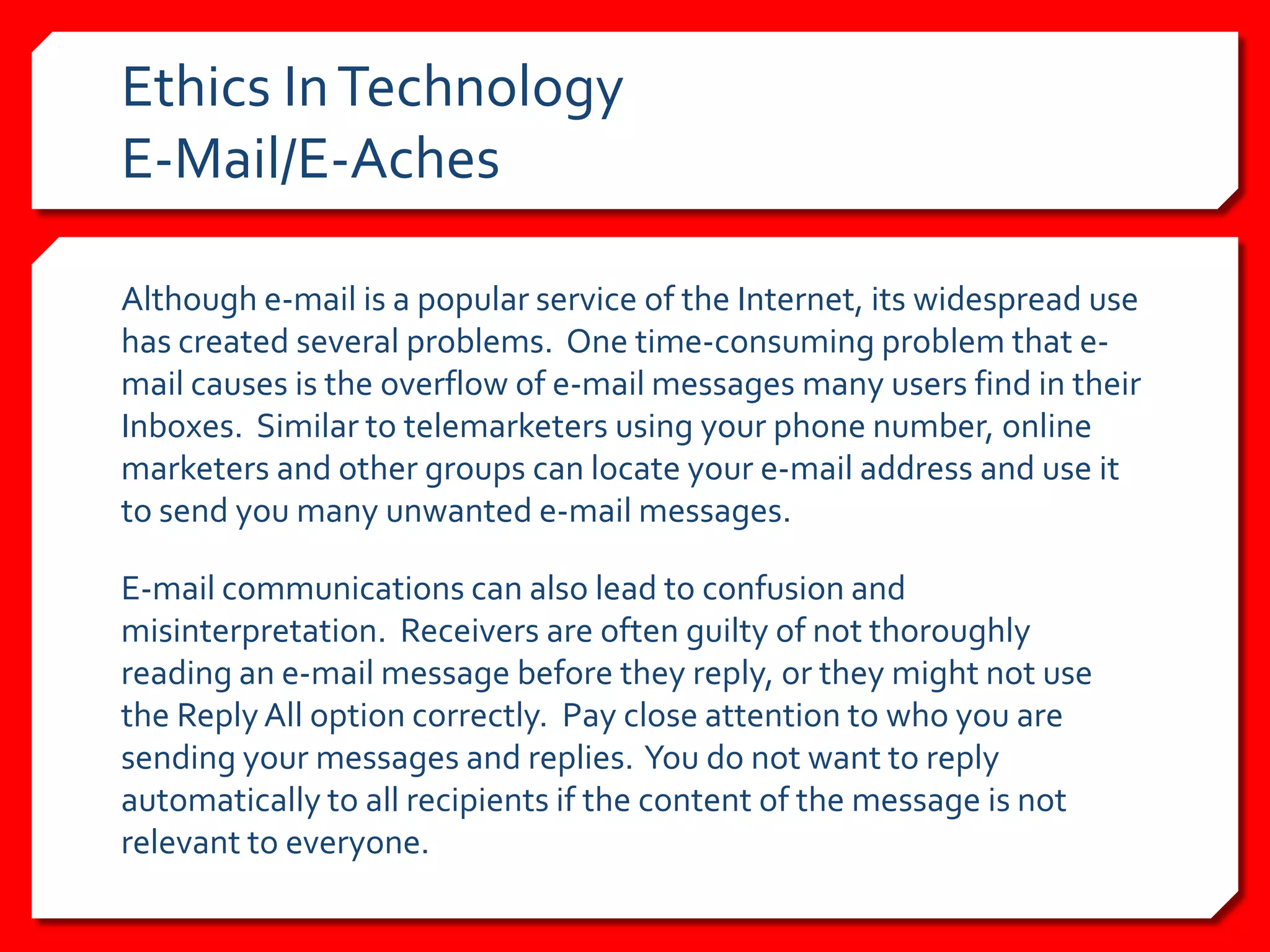Ethics In Technology
E-Mail/E-Aches

Although e-mail is a popular service of the Internet, its widespread use
has created several problems. One time-consuming problem that e-
mail causes is the overflow of e-mail messages many users find in their
Inboxes. Similar to telemarketers using your phone number, online
marketers and other groups can locate your e-mail address and use it
to send you many unwanted e-mail messages.

E-mail communications can also lead to confusion and
misinterpretation. Receivers are often guilty of not thoroughly
reading an e-mail message before they reply, or they might not use
the Reply All option correctly. Pay close attention to who you are
sending your messages and replies. You do not want to reply
automatically to all recipients if the content of the message is not
relevant to everyone.
 