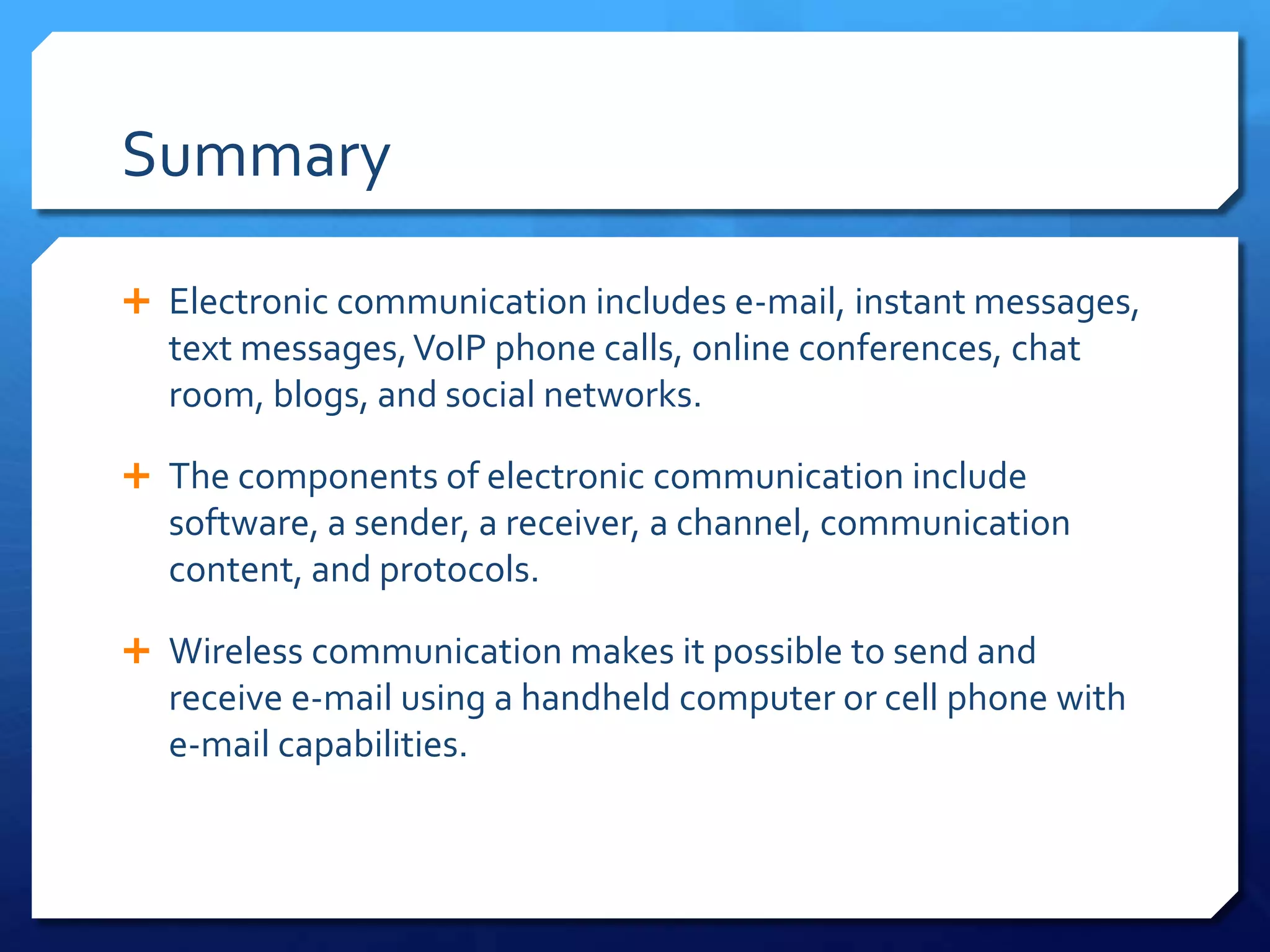 Summary

 Electronic communication includes e-mail, instant messages,
  text messages, VoIP phone calls, online conferences, chat
  room, blogs, and social networks.

 The components of electronic communication include
  software, a sender, a receiver, a channel, communication
  content, and protocols.

 Wireless communication makes it possible to send and
  receive e-mail using a handheld computer or cell phone with
  e-mail capabilities.
 