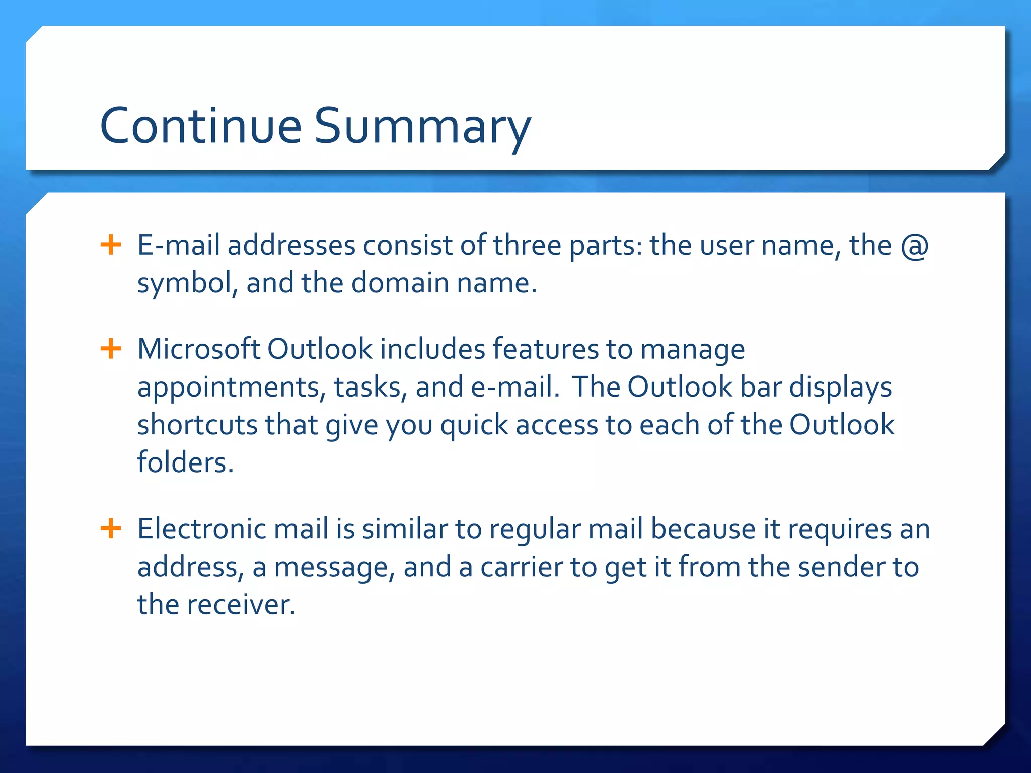 Continue Summary

 E-mail addresses consist of three parts: the user name, the @
   symbol, and the domain name.

 Microsoft Outlook includes features to manage
   appointments, tasks, and e-mail. The Outlook bar displays
   shortcuts that give you quick access to each of the Outlook
   folders.

 Electronic mail is similar to regular mail because it requires an
   address, a message, and a carrier to get it from the sender to
   the receiver.
 