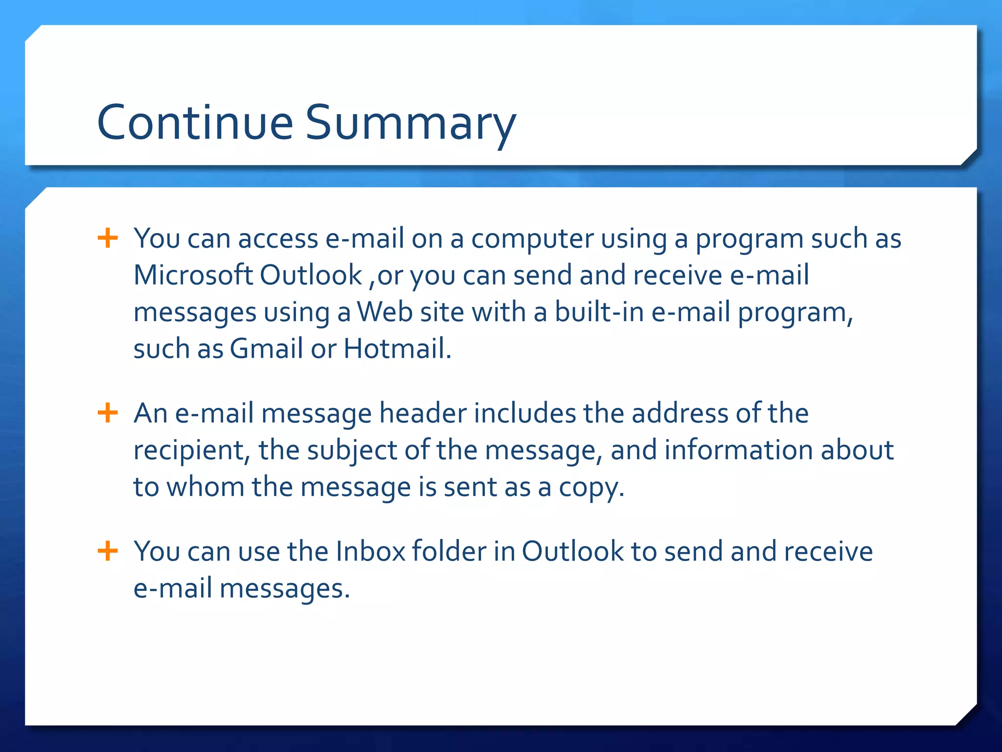 Continue Summary

 You can access e-mail on a computer using a program such as
  Microsoft Outlook ,or you can send and receive e-mail
  messages using a Web site with a built-in e-mail program,
  such as Gmail or Hotmail.

 An e-mail message header includes the address of the
  recipient, the subject of the message, and information about
  to whom the message is sent as a copy.

 You can use the Inbox folder in Outlook to send and receive
  e-mail messages.
 