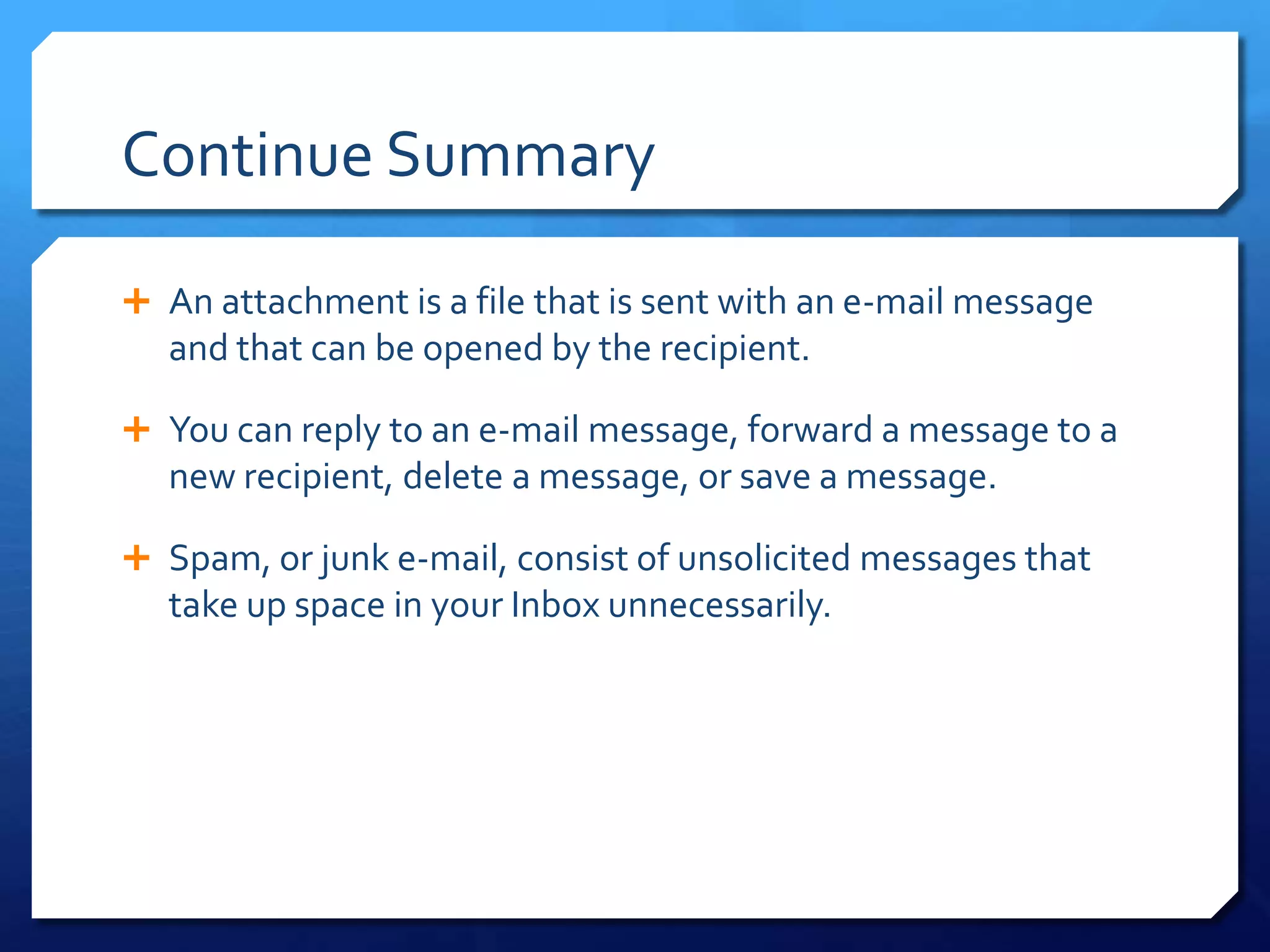 Continue Summary

 An attachment is a file that is sent with an e-mail message
  and that can be opened by the recipient.

 You can reply to an e-mail message, forward a message to a
  new recipient, delete a message, or save a message.

 Spam, or junk e-mail, consist of unsolicited messages that
  take up space in your Inbox unnecessarily.
 