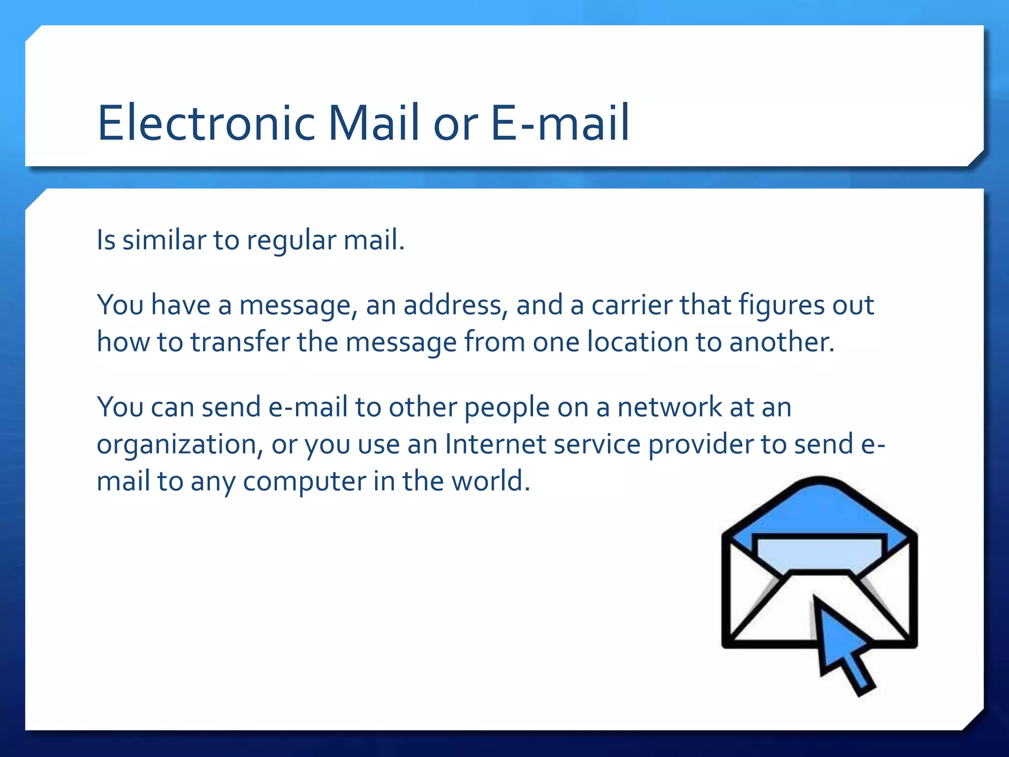 Electronic Mail or E-mail

Is similar to regular mail.

You have a message, an address, and a carrier that figures out
how to transfer the message from one location to another.

You can send e-mail to other people on a network at an
organization, or you use an Internet service provider to send e-
mail to any computer in the world.
 
