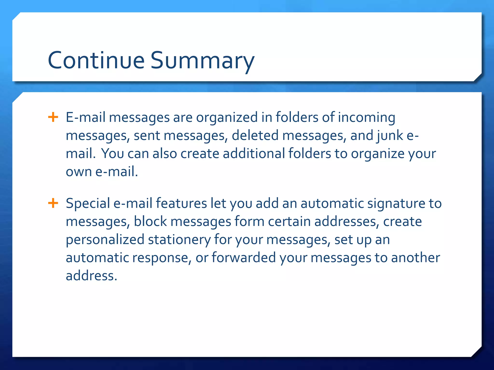Continue Summary

 E-mail messages are organized in folders of incoming
  messages, sent messages, deleted messages, and junk e-
  mail. You can also create additional folders to organize your
  own e-mail.

 Special e-mail features let you add an automatic signature to
  messages, block messages form certain addresses, create
  personalized stationery for your messages, set up an
  automatic response, or forwarded your messages to another
  address.
 