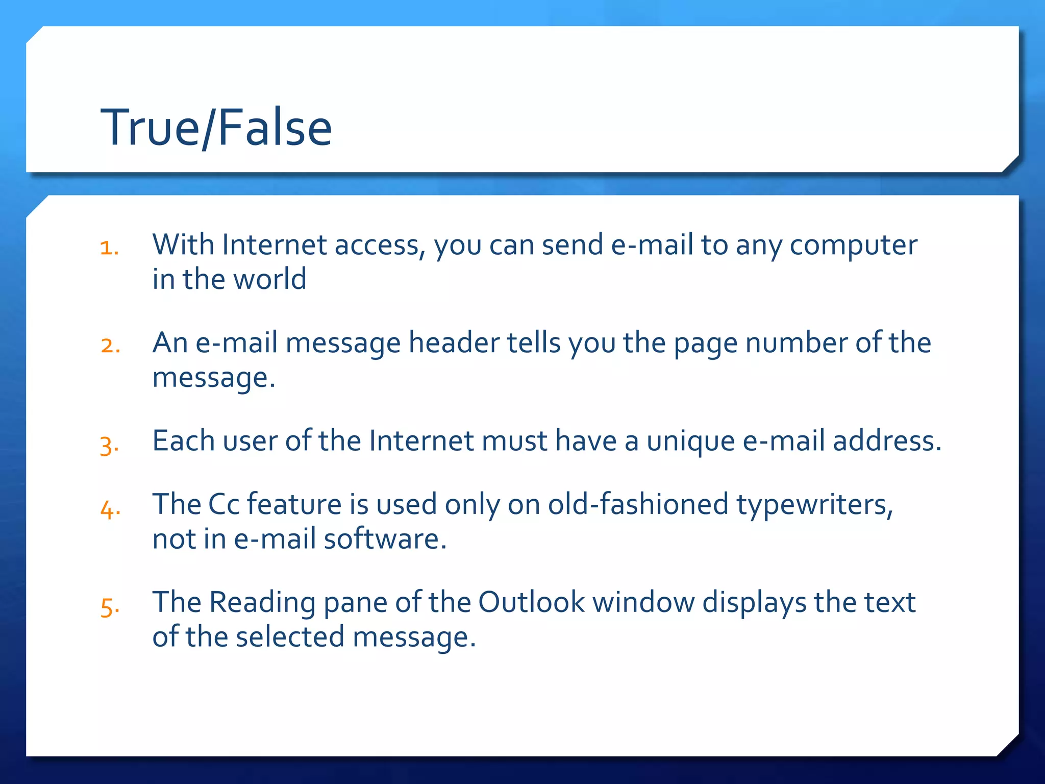 True/False
1.   With Internet access, you can send e-mail to any computer
     in the world
2.   An e-mail message header tells you the page number of the
     message.
3.   Each user of the Internet must have a unique e-mail address.
4.   The Cc feature is used only on old-fashioned typewriters,
     not in e-mail software.
5.   The Reading pane of the Outlook window displays the text
     of the selected message.
 