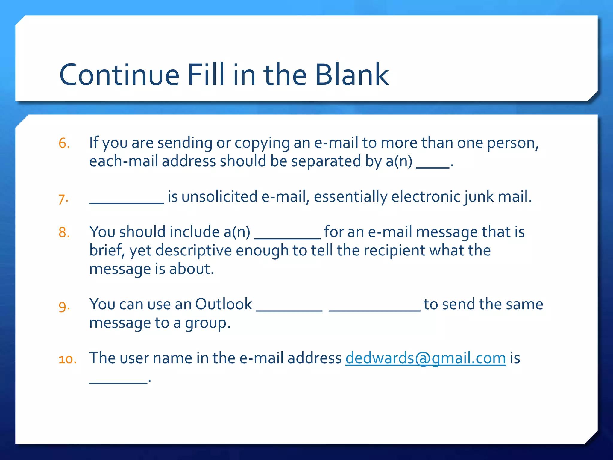 Continue Fill in the Blank
6.   If you are sending or copying an e-mail to more than one person,
     each-mail address should be separated by a(n) ____.

7.   _________ is unsolicited e-mail, essentially electronic junk mail.

8.   You should include a(n) ________ for an e-mail message that is
     brief, yet descriptive enough to tell the recipient what the
     message is about.

9.   You can use an Outlook ________ ___________ to send the same
     message to a group.

10. The user name in the e-mail address dedwards@gmail.com is
     _______.
 