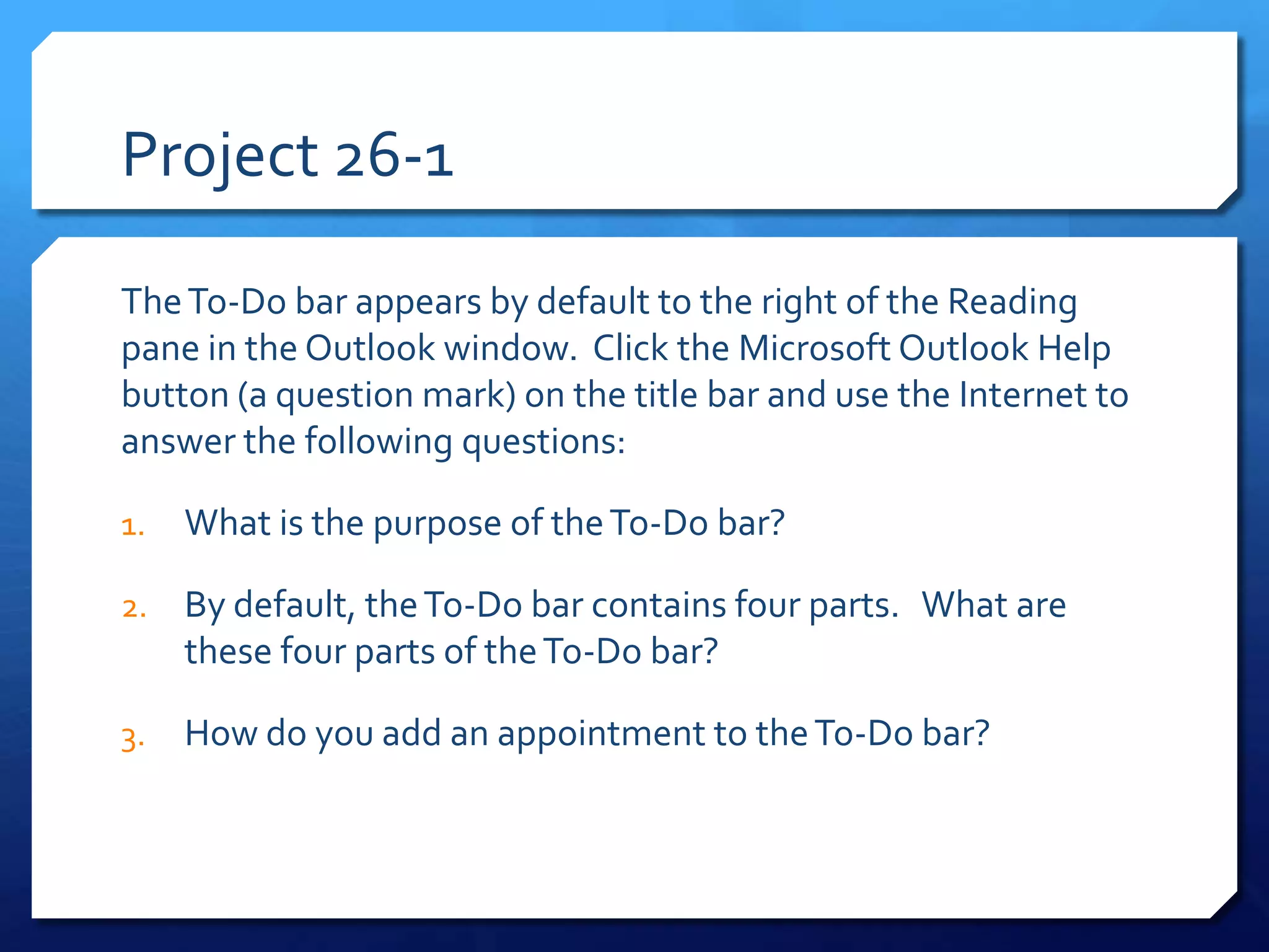 Project 26-1

The To-Do bar appears by default to the right of the Reading
pane in the Outlook window. Click the Microsoft Outlook Help
button (a question mark) on the title bar and use the Internet to
answer the following questions:

1.   What is the purpose of the To-Do bar?

2.   By default, the To-Do bar contains four parts. What are
     these four parts of the To-Do bar?

3.   How do you add an appointment to the To-Do bar?
 