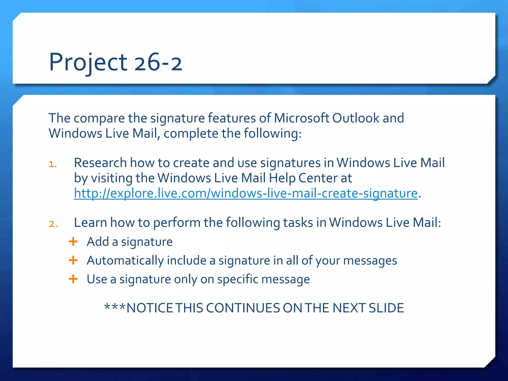 Project 26-2
The compare the signature features of Microsoft Outlook and
Windows Live Mail, complete the following:

1.    Research how to create and use signatures in Windows Live Mail
      by visiting the Windows Live Mail Help Center at
      http://explore.live.com/windows-live-mail-create-signature.

2.    Learn how to perform the following tasks in Windows Live Mail:
      Add a signature
      Automatically include a signature in all of your messages
      Use a signature only on specific message

           ***NOTICE THIS CONTINUES ON THE NEXT SLIDE
 