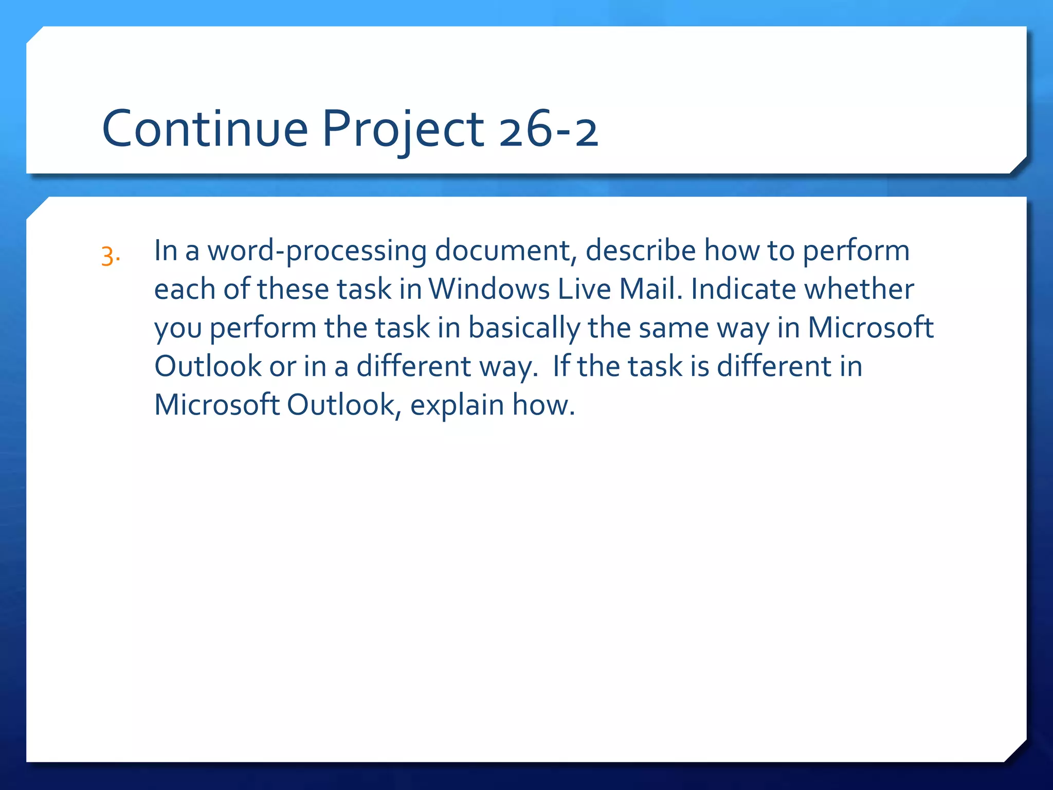 Continue Project 26-2

3.   In a word-processing document, describe how to perform
     each of these task in Windows Live Mail. Indicate whether
     you perform the task in basically the same way in Microsoft
     Outlook or in a different way. If the task is different in
     Microsoft Outlook, explain how.
 