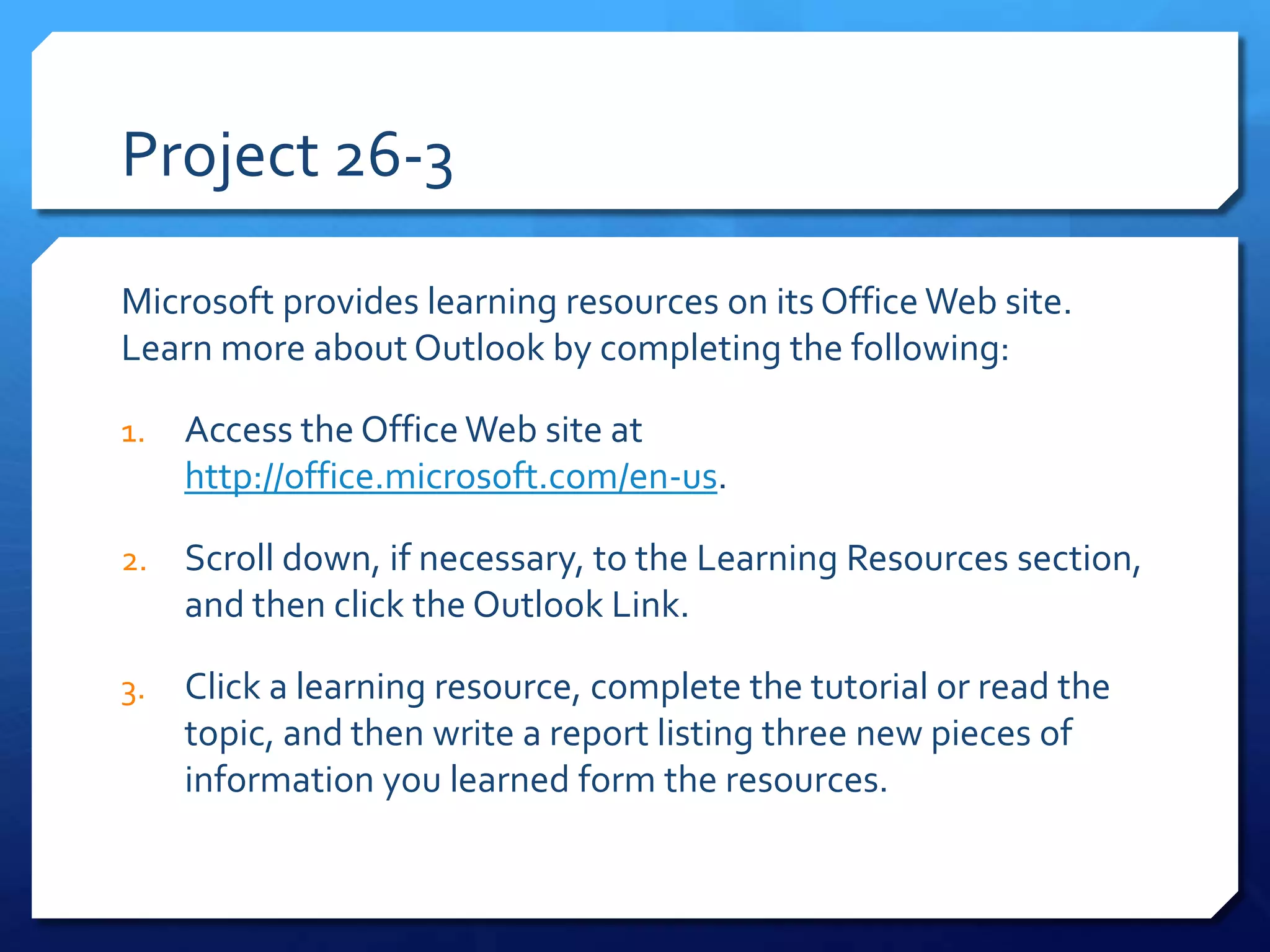 Project 26-3

Microsoft provides learning resources on its Office Web site.
Learn more about Outlook by completing the following:

1.   Access the Office Web site at
     http://office.microsoft.com/en-us.

2.   Scroll down, if necessary, to the Learning Resources section,
     and then click the Outlook Link.

3.   Click a learning resource, complete the tutorial or read the
     topic, and then write a report listing three new pieces of
     information you learned form the resources.
 