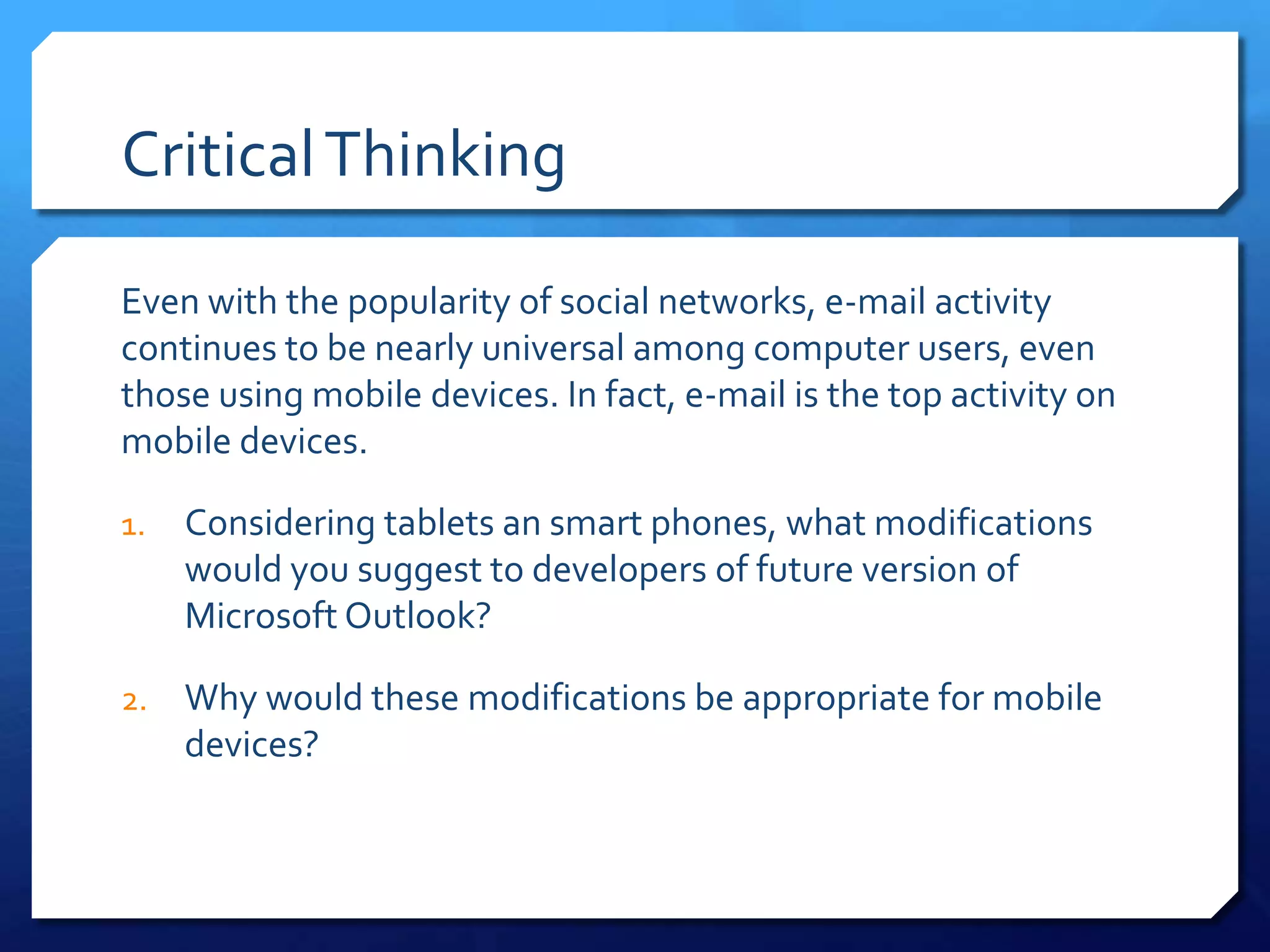 Critical Thinking

Even with the popularity of social networks, e-mail activity
continues to be nearly universal among computer users, even
those using mobile devices. In fact, e-mail is the top activity on
mobile devices.

1.   Considering tablets an smart phones, what modifications
     would you suggest to developers of future version of
     Microsoft Outlook?

2.   Why would these modifications be appropriate for mobile
     devices?
 