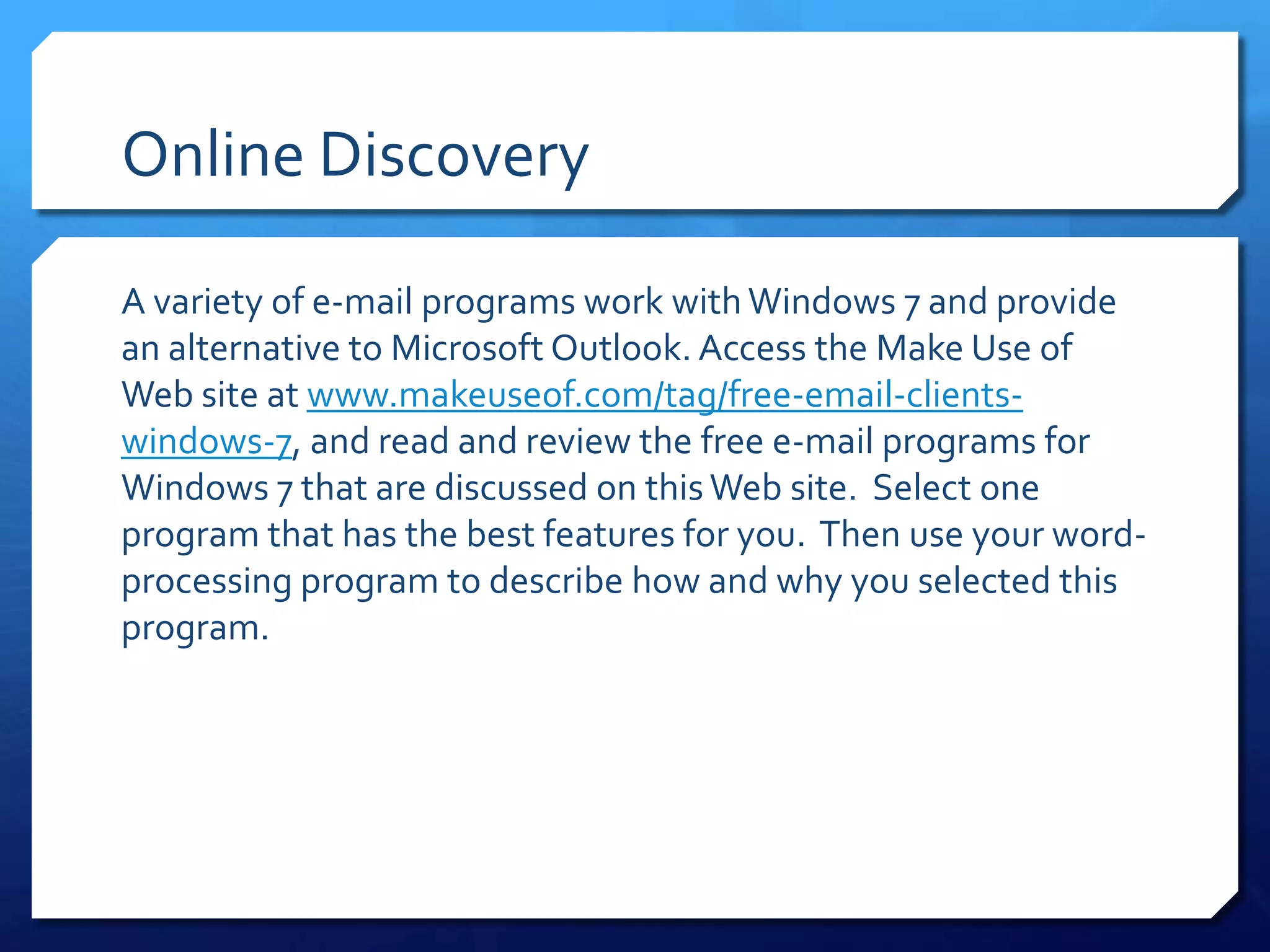 Online Discovery

A variety of e-mail programs work with Windows 7 and provide
an alternative to Microsoft Outlook. Access the Make Use of
Web site at www.makeuseof.com/tag/free-email-clients-
windows-7, and read and review the free e-mail programs for
Windows 7 that are discussed on this Web site. Select one
program that has the best features for you. Then use your word-
processing program to describe how and why you selected this
program.
 