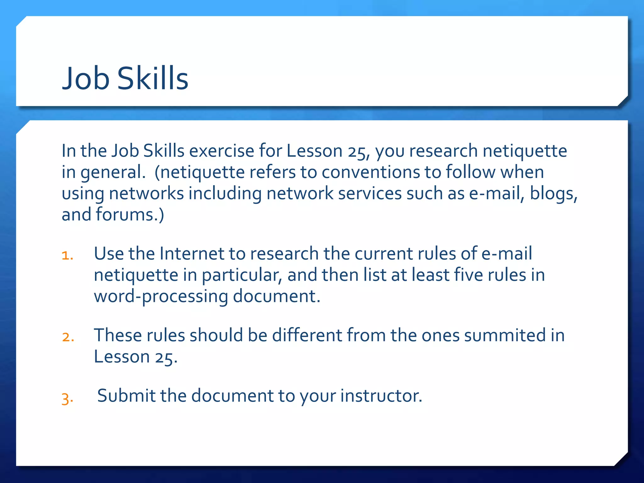 Job Skills
In the Job Skills exercise for Lesson 25, you research netiquette
in general. (netiquette refers to conventions to follow when
using networks including network services such as e-mail, blogs,
and forums.)
1.   Use the Internet to research the current rules of e-mail
     netiquette in particular, and then list at least five rules in
     word-processing document.
2.   These rules should be different from the ones summited in
     Lesson 25.
3.   Submit the document to your instructor.
 