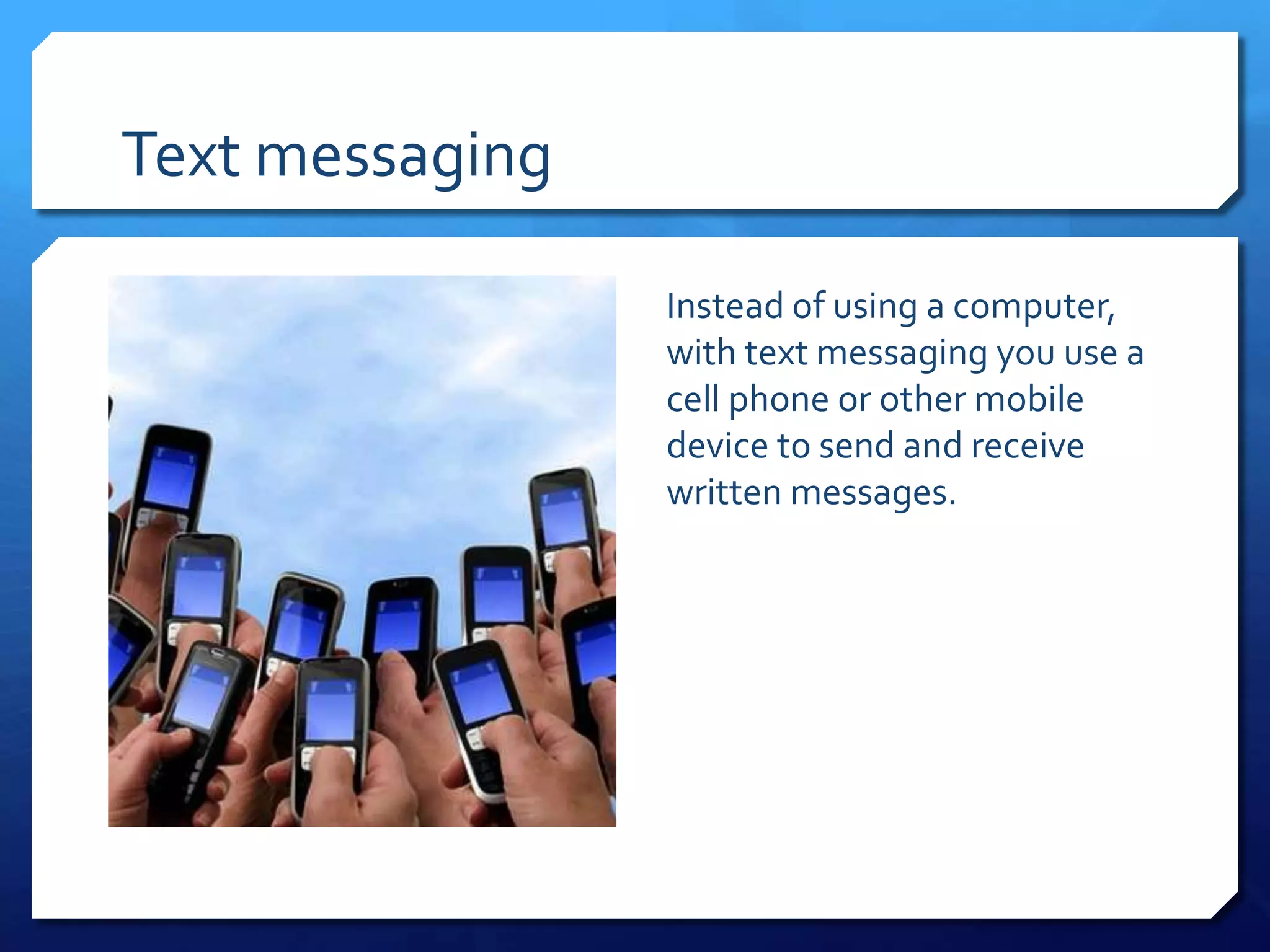 Text messaging

                 Instead of using a computer,
                 with text messaging you use a
                 cell phone or other mobile
                 device to send and receive
                 written messages.
 