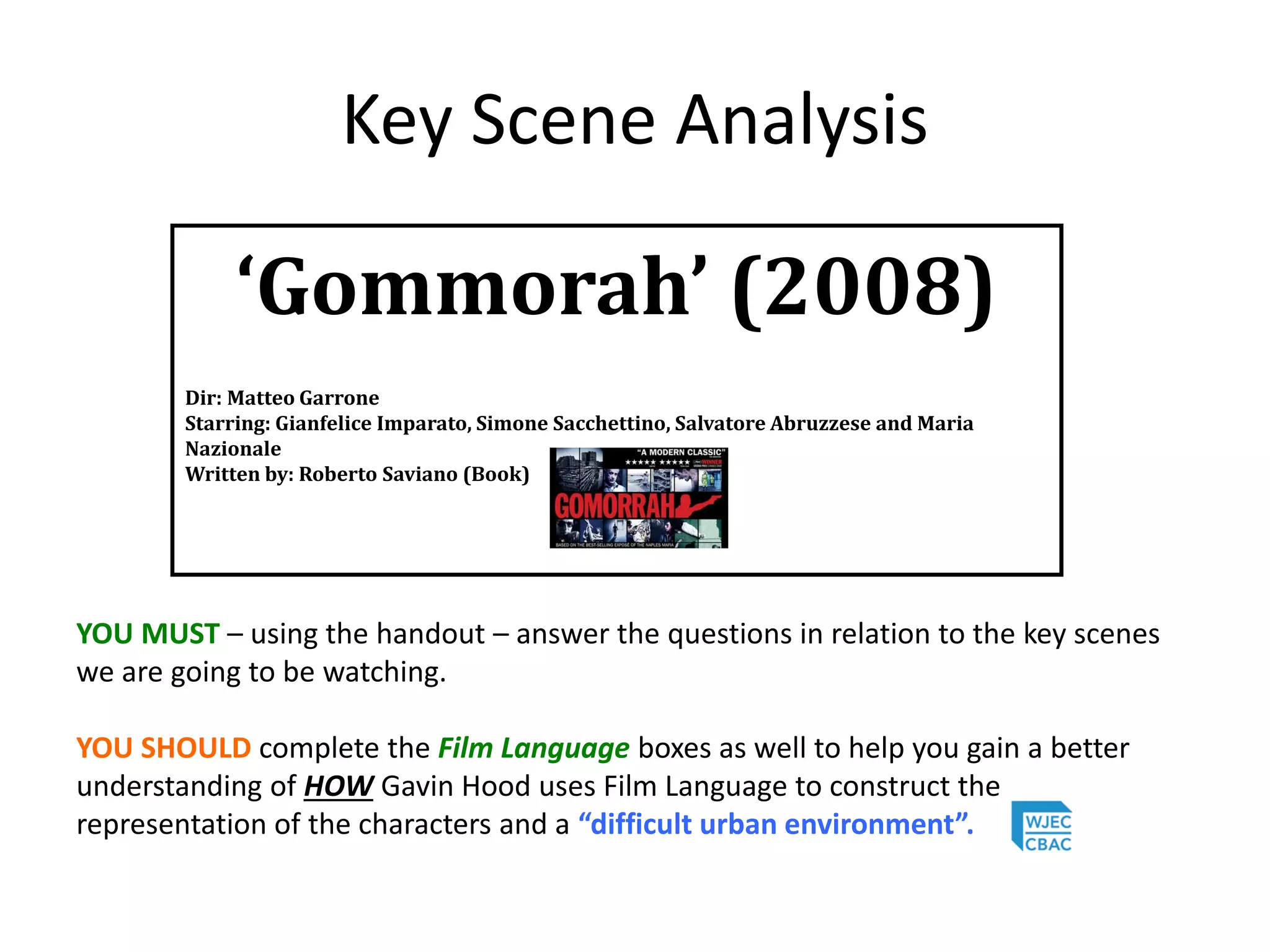 Key Scene Analysis
YOU MUST – using the handout – answer the questions in relation to the key scenes
we are going to be watching.
YOU SHOULD complete the Film Language boxes as well to help you gain a better
understanding of HOW Gavin Hood uses Film Language to construct the
representation of the characters and a “difficult urban environment”.
‘Gommorah’ (2008)
Dir: Matteo Garrone
Starring: Gianfelice Imparato, Simone Sacchettino, Salvatore Abruzzese and Maria
Nazionale
Written by: Roberto Saviano (Book)
 