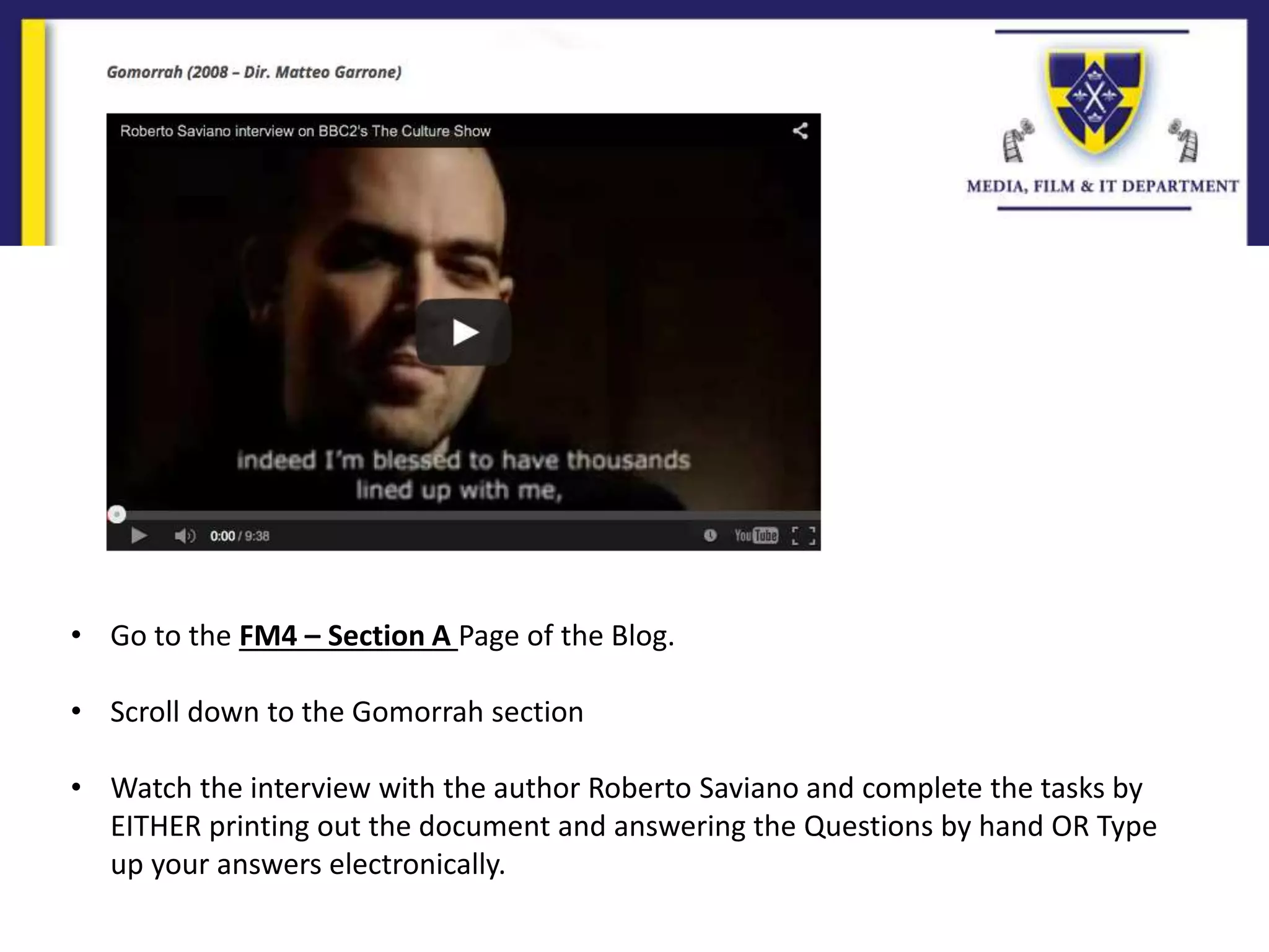 • Go to the FM4 – Section A Page of the Blog.
• Scroll down to the Gomorrah section
• Watch the interview with the author Roberto Saviano and complete the tasks by
EITHER printing out the document and answering the Questions by hand OR Type
up your answers electronically.
 
