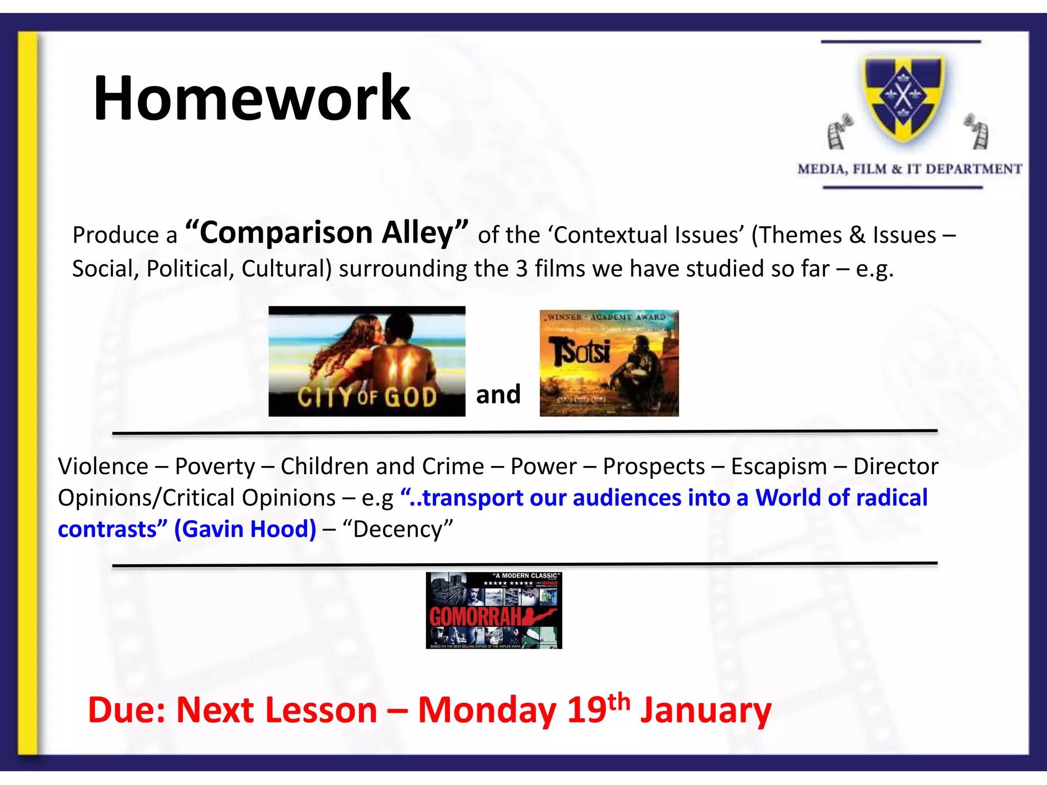Homework
Produce a “Comparison Alley” of the ‘Contextual Issues’ (Themes & Issues –
Social, Political, Cultural) surrounding the 3 films we have studied so far – e.g.
and
Violence – Poverty – Children and Crime – Power – Prospects – Escapism – Director
Opinions/Critical Opinions – e.g “..transport our audiences into a World of radical
contrasts” (Gavin Hood) – “Decency”
Due: Next Lesson – Monday 19th January
 