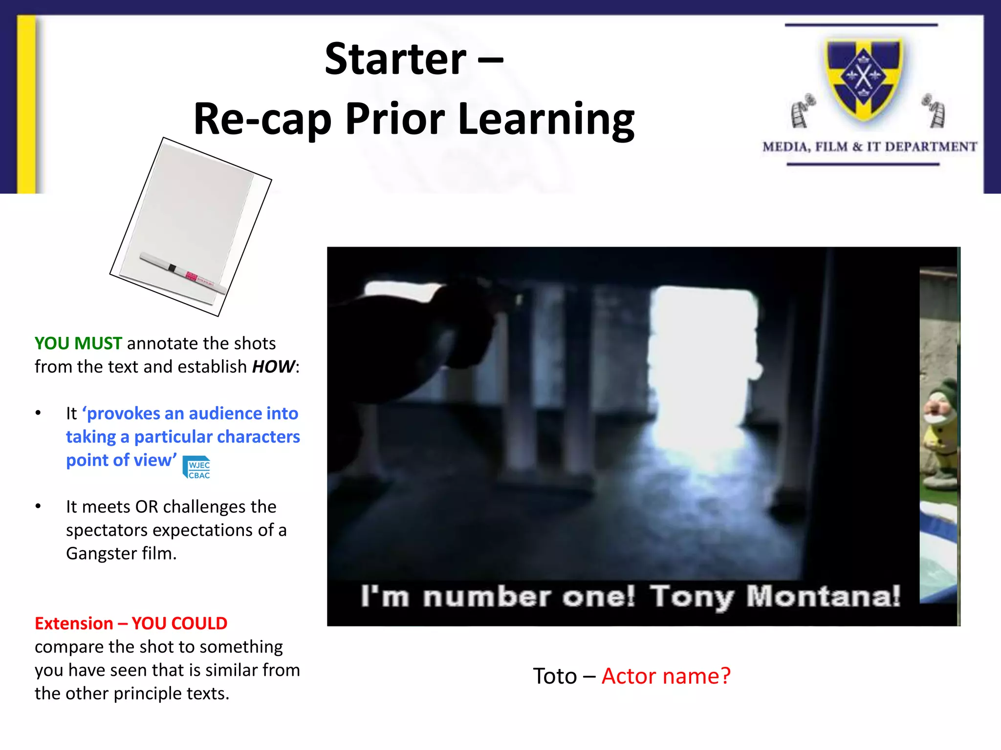 Starter –
Re-cap Prior Learning
YOU MUST annotate the shots
from the text and establish HOW:
• It ‘provokes an audience into
taking a particular characters
point of view’
• It meets OR challenges the
spectators expectations of a
Gangster film.
Extension – YOU COULD
compare the shot to something
you have seen that is similar from
the other principle texts.
Toto – Actor name?
 