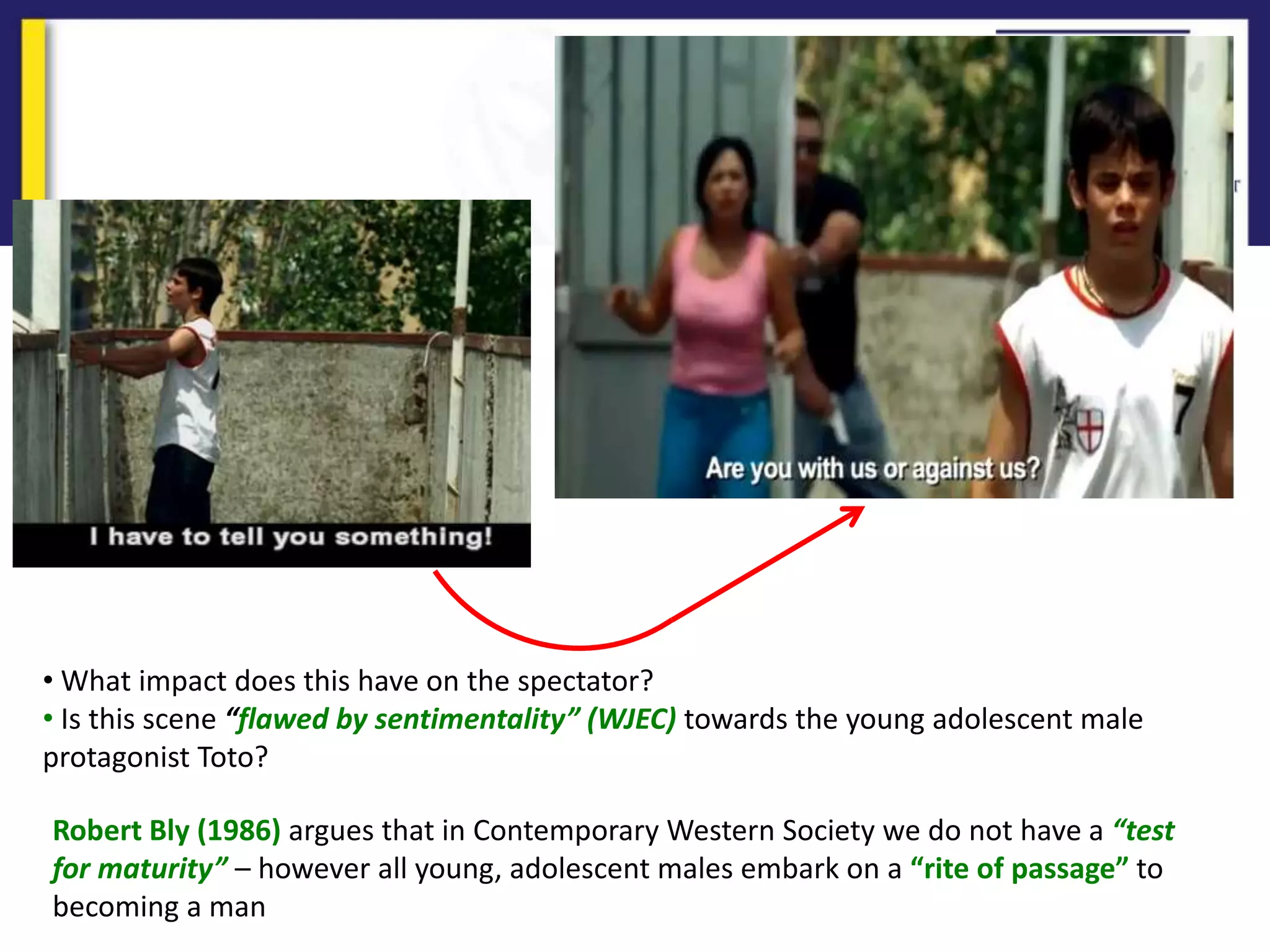 • What impact does this have on the spectator?
• Is this scene “flawed by sentimentality” (WJEC) towards the young adolescent male
protagonist Toto?
Robert Bly (1986) argues that in Contemporary Western Society we do not have a “test
for maturity” – however all young, adolescent males embark on a “rite of passage” to
becoming a man
 