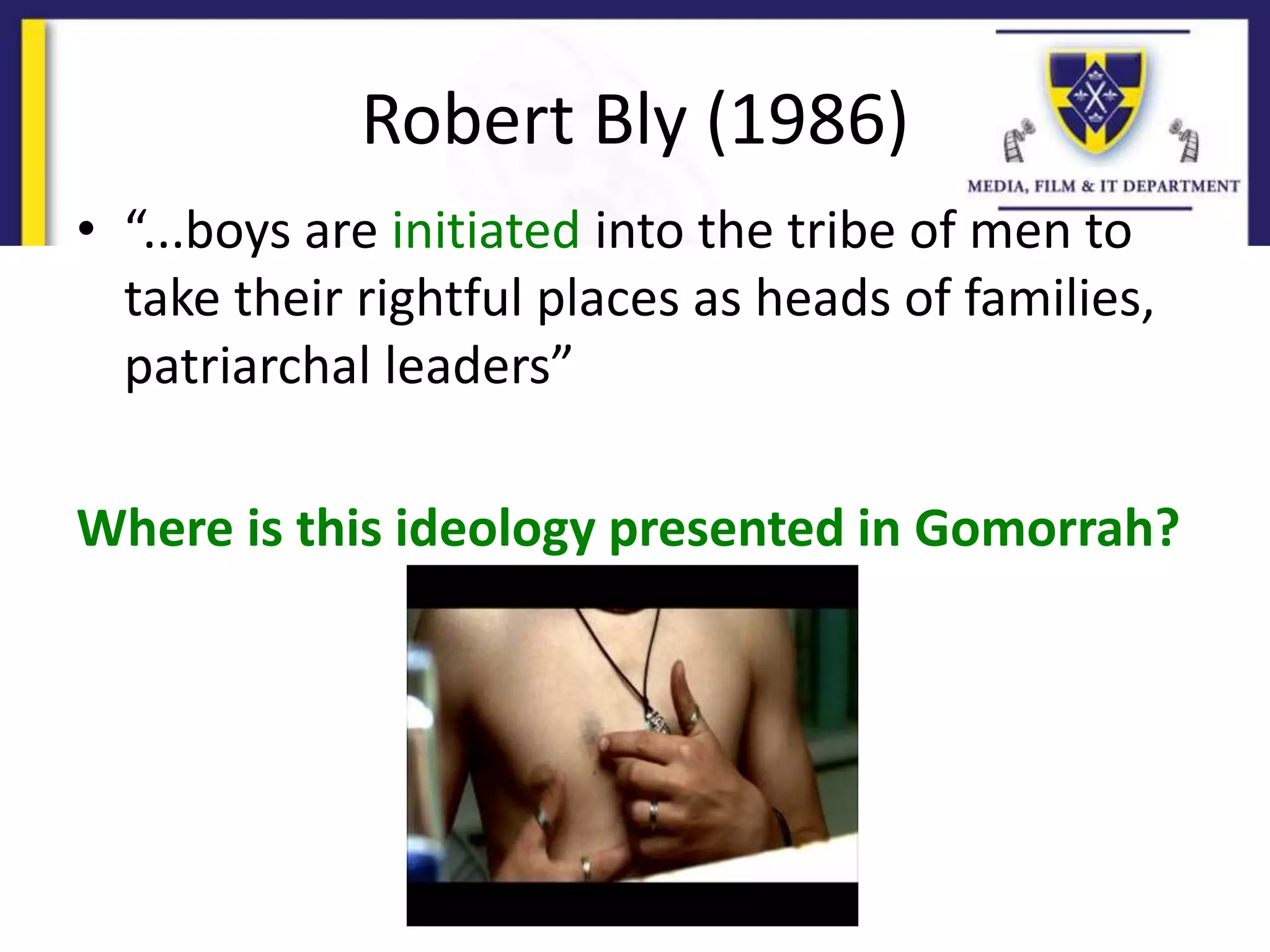 Robert Bly (1986)
• “...boys are initiated into the tribe of men to
take their rightful places as heads of families,
patriarchal leaders”
Where is this ideology presented in Gomorrah?
 