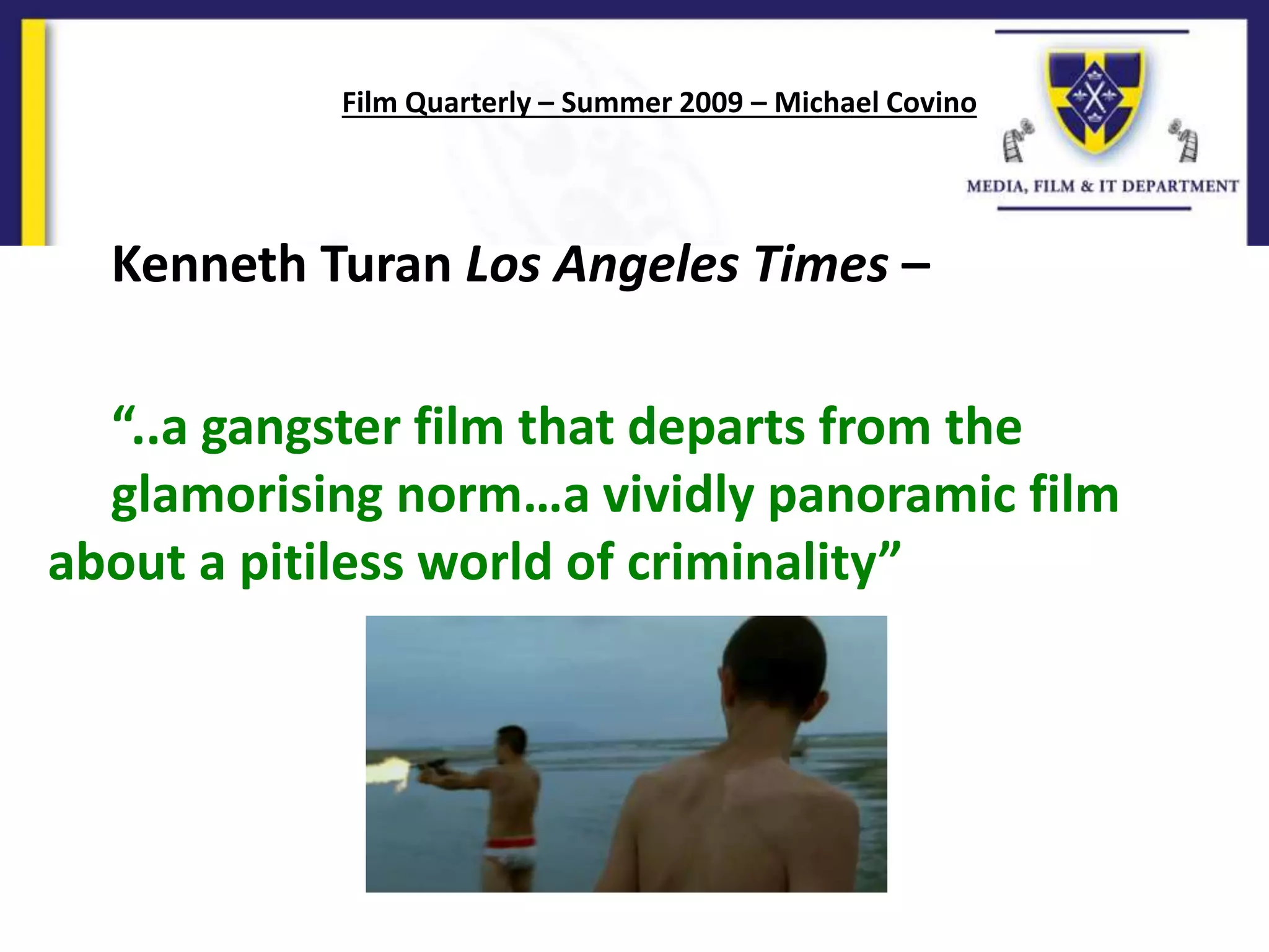 Kenneth Turan Los Angeles Times –
“..a gangster film that departs from the
glamorising norm…a vividly panoramic film
about a pitiless world of criminality”
Film Quarterly – Summer 2009 – Michael Covino
 