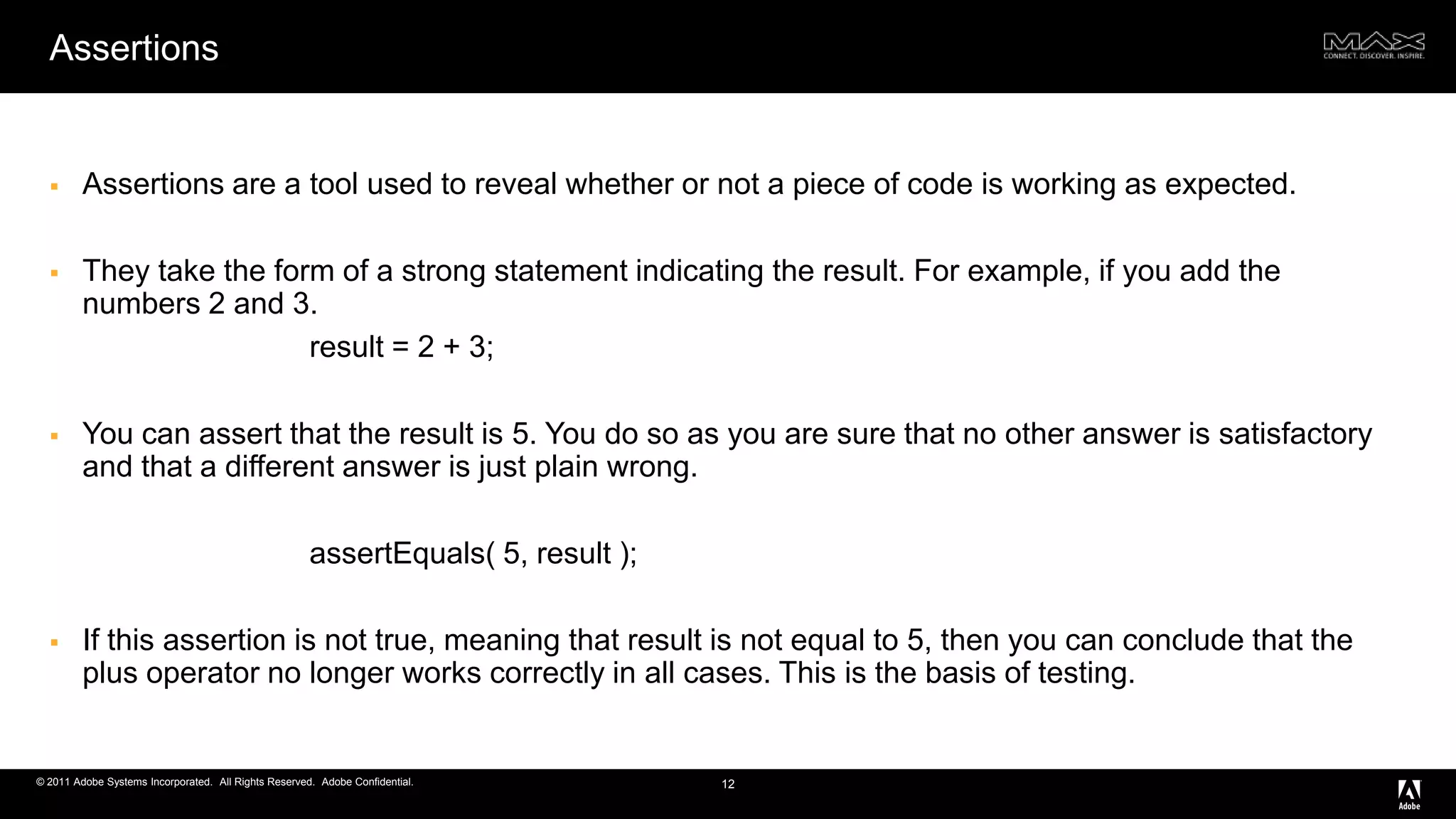 AssertionsAssertions are a tool used to reveal whether or not a piece of code is working as expected. They take the form of a strong statement indicating the result. For example, if you add the numbers 2 and 3.		result = 2 + 3;You can assert that the result is 5. You do so as you are sure that no other answer is satisfactory and that a different answer is just plain wrong.assertEquals( 5, result );If this assertion is not true, meaning that result is not equal to 5, then you can conclude that the plus operator no longer works correctly in all cases. This is the basis of testing.12
