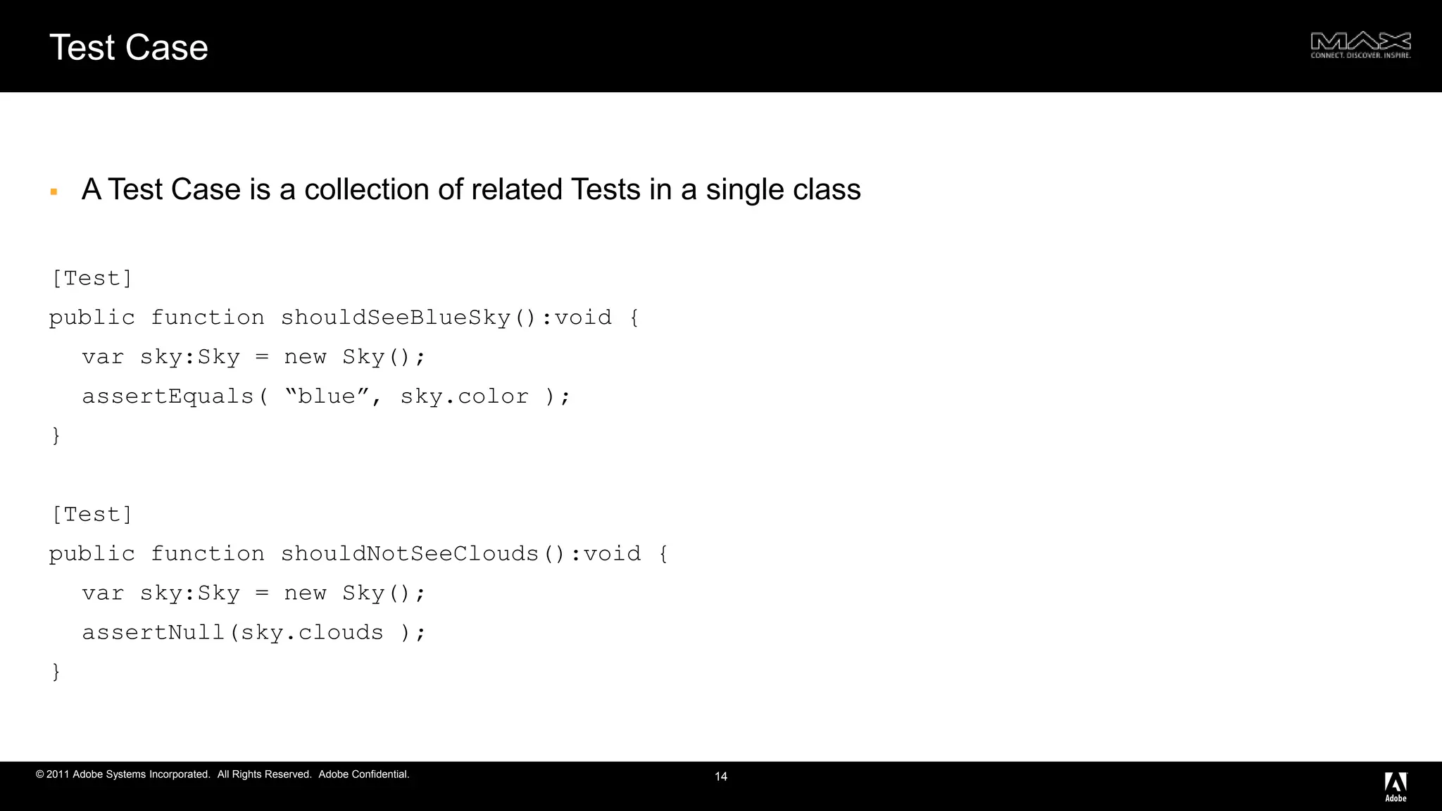 Test CaseA Test Case is a collection of related Tests in a single class[Test] public function shouldSeeBlueSky():void { varsky:Sky = new Sky(); assertEquals( “blue”, sky.color ); }[Test] public function shouldNotSeeClouds():void { varsky:Sky = new Sky(); assertNull(sky.clouds); } 14