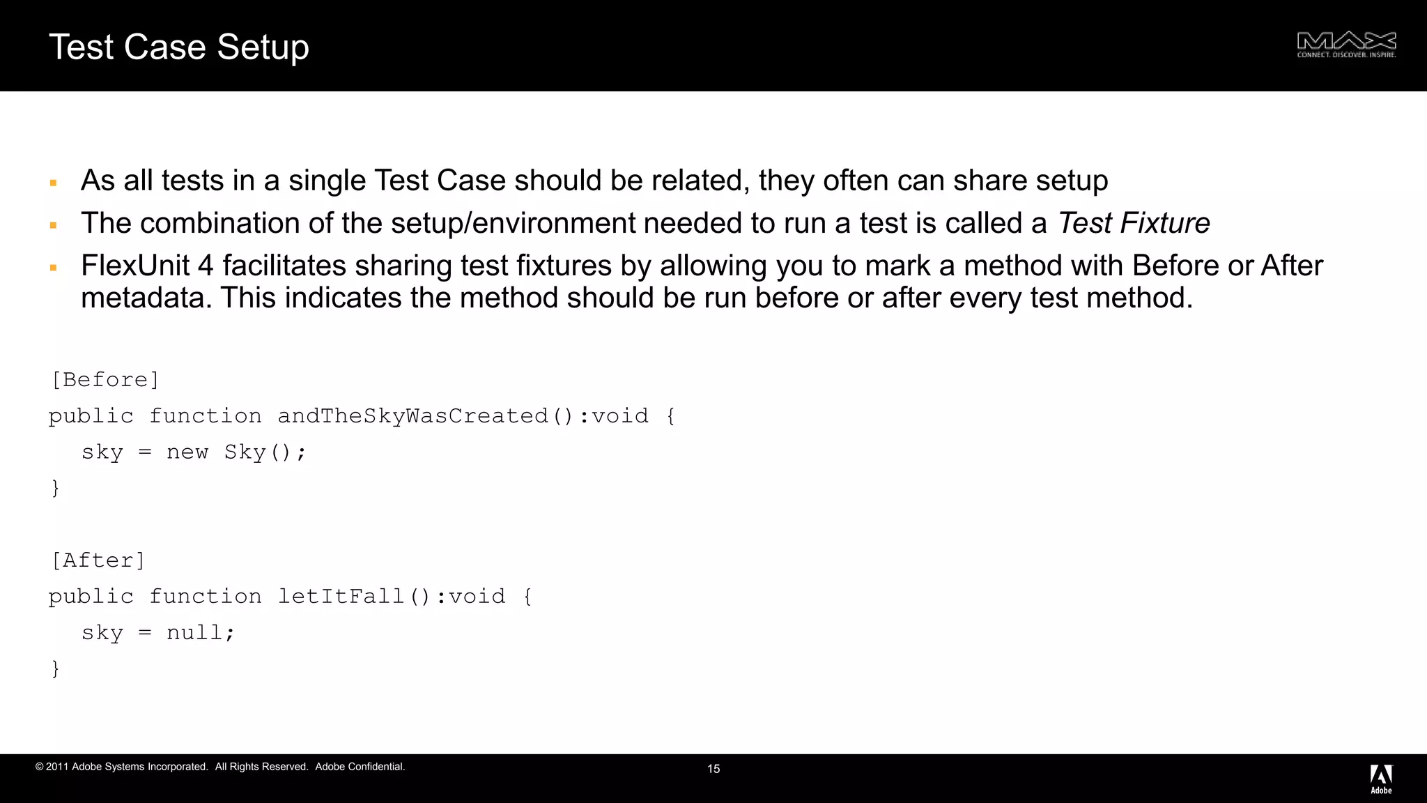 Test Case SetupAs all tests in a single Test Case should be related, they often can share setupThe combination of the setup/environment needed to run a test is called a Test FixtureFlexUnit 4 facilitates sharing test fixtures by allowing you to mark a method with Before or After metadata. This indicates the method should be run before or after every test method.[Before] public function andTheSkyWasCreated():void { sky = new Sky(); }[After] public function letItFall():void { sky = null;} 15