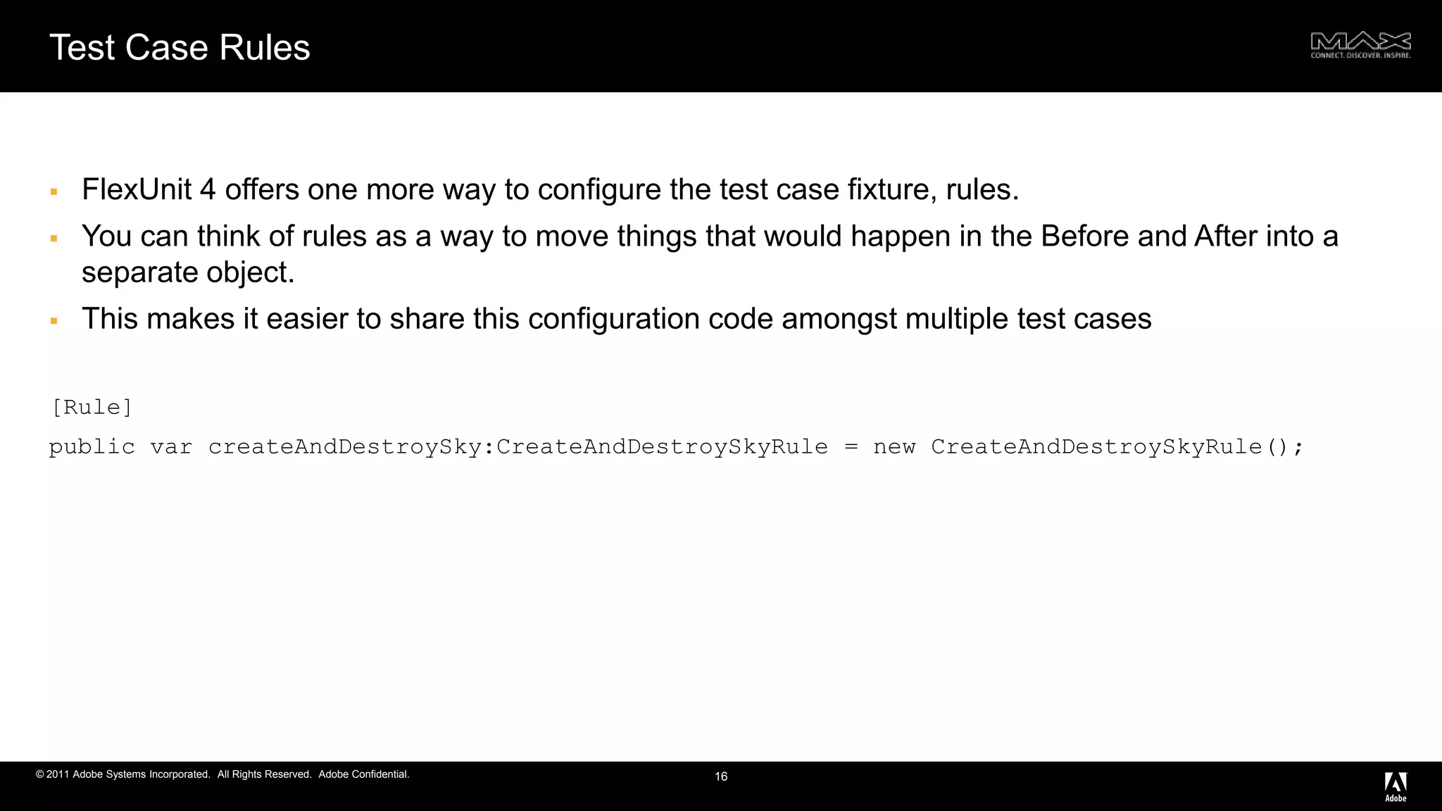 Test Case RulesFlexUnit 4 offers one more way to configure the test case fixture, rules.You can think of rules as a way to move things that would happen in the Before and After into a separate object. This makes it easier to share this configuration code amongst multiple test cases[Rule] public varcreateAndDestroySky:CreateAndDestroySkyRule = new CreateAndDestroySkyRule();16