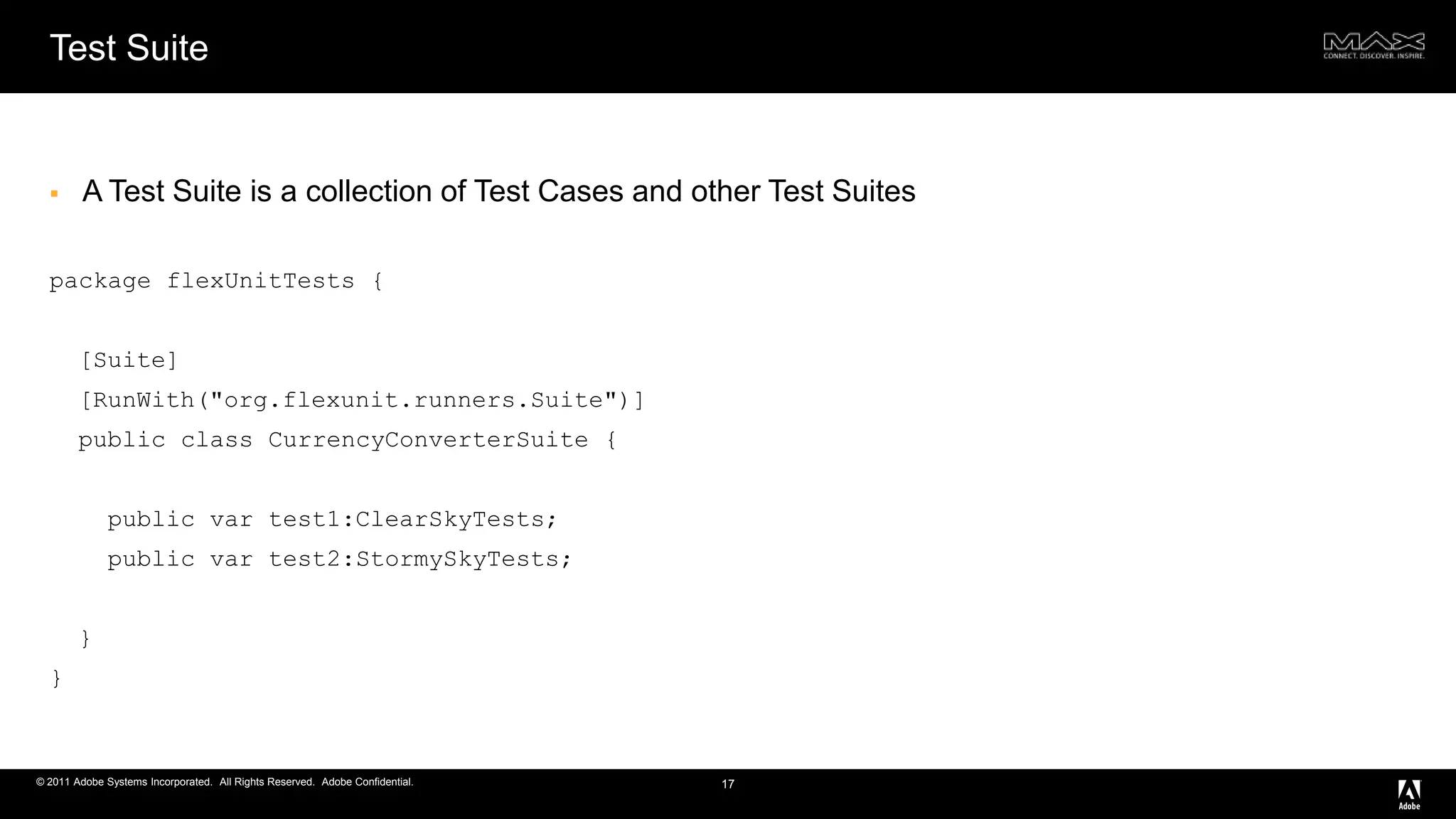 Test SuiteA Test Suite is a collection of Test Cases and other Test Suitespackage flexUnitTests {  [Suite]  [RunWith("org.flexunit.runners.Suite")]  public class CurrencyConverterSuite {    public var test1:ClearSkyTests;    public var test2:StormySkyTests;  }}17