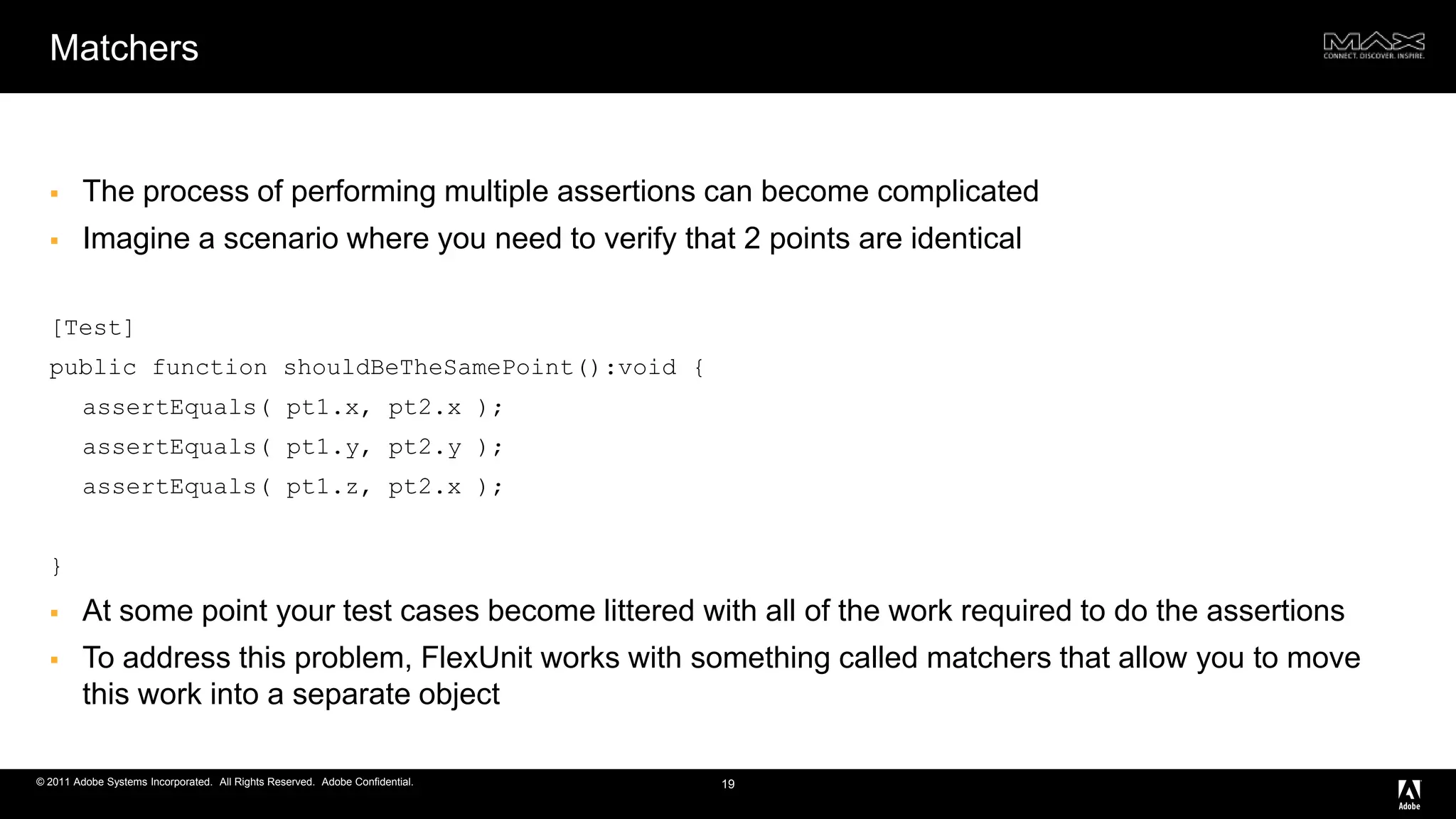 MatchersThe process of performing multiple assertions can become complicatedImagine a scenario where you need to verify that 2 points are identical[Test] public function shouldBeTheSamePoint():void { assertEquals( pt1.x, pt2.x ); assertEquals( pt1.y, pt2.y ); assertEquals( pt1.z, pt2.x ); }At some point your test cases become littered with all of the work required to do the assertionsTo address this problem, FlexUnit works with something called matchers that allow you to move this work into a separate object19