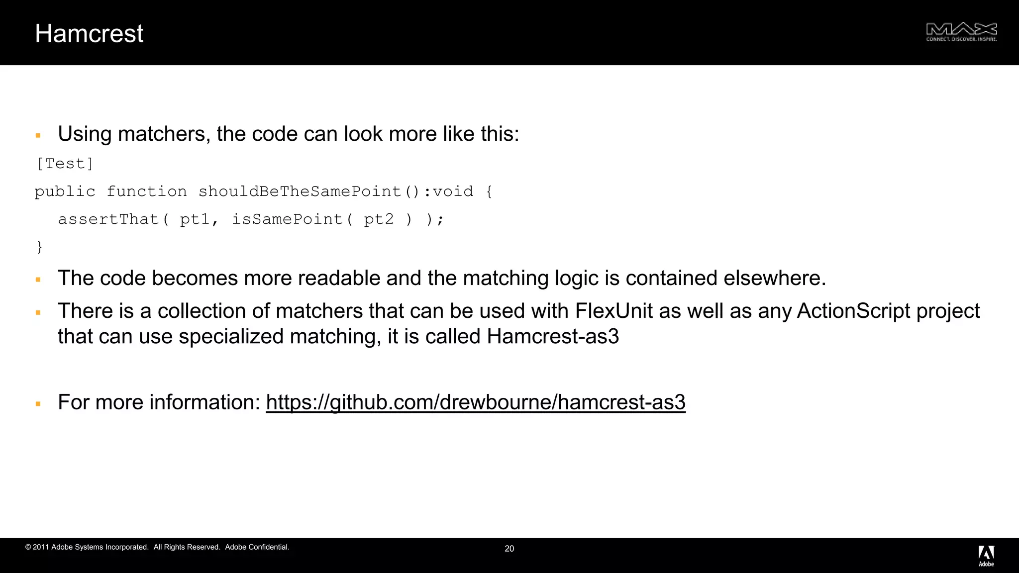 HamcrestUsing matchers, the code can look more like this:[Test] public function shouldBeTheSamePoint():void { assertThat( pt1, isSamePoint( pt2 ) ); }The code becomes more readable and the matching logic is contained elsewhere.There is a collection of matchers that can be used with FlexUnit as well as any ActionScript project that can use specialized matching, it is called Hamcrest-as3For more information: https://github.com/drewbourne/hamcrest-as320