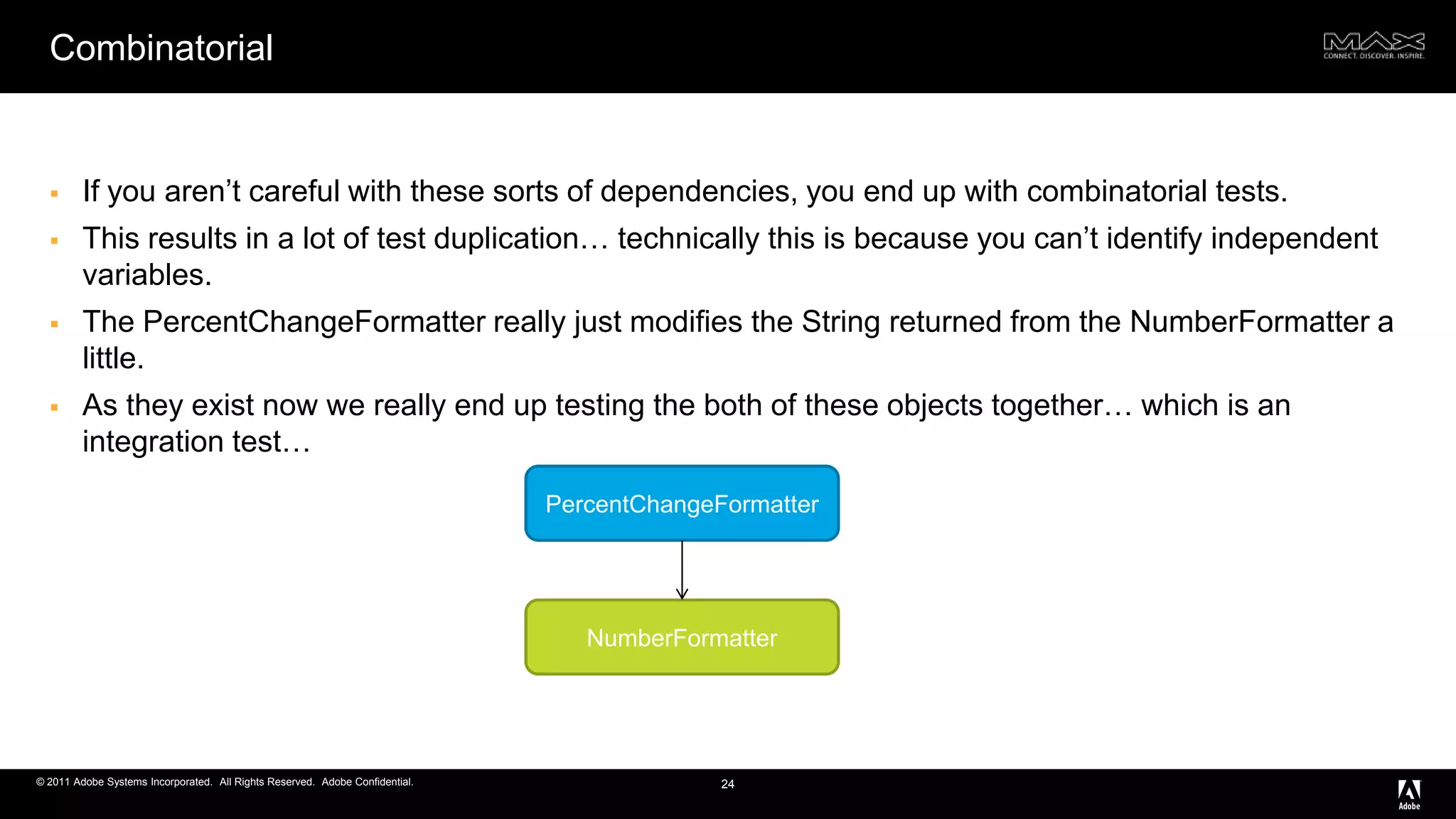 CombinatorialIf you aren’t careful with these sorts of dependencies, you end up with combinatorial tests. This results in a lot of test duplication… technically this is because you can’t identify independent variables.The PercentChangeFormatter really just modifies the String returned from the NumberFormatter a little. As they exist now we really end up testing the both of these objects together… which is an integration test…24PercentChangeFormatterNumberFormatter