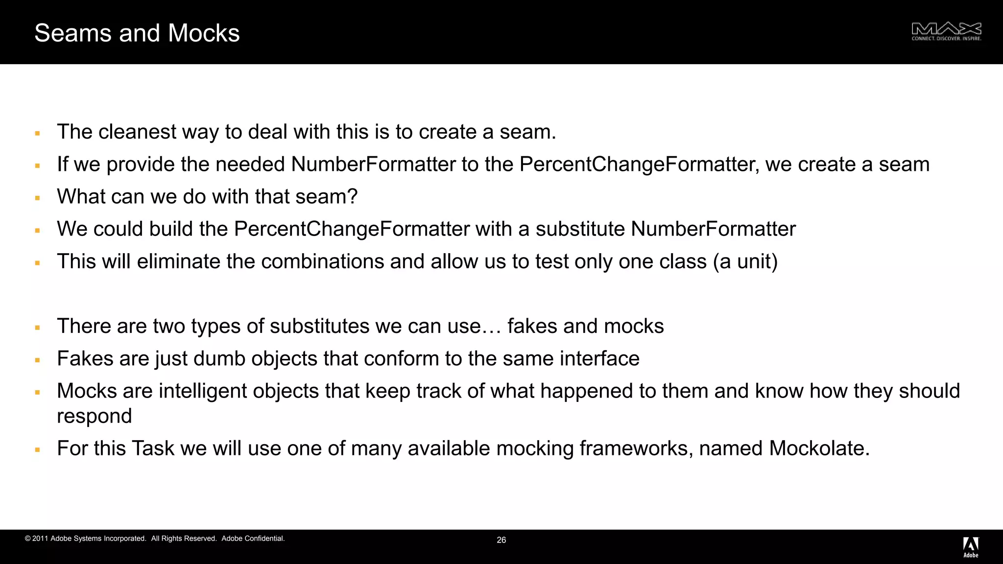 Seams and MocksThe cleanest way to deal with this is to create a seam.If we provide the needed NumberFormatter to the PercentChangeFormatter, we create a seamWhat can we do with that seam?We could build the PercentChangeFormatter with a substitute NumberFormatterThis will eliminate the combinations and allow us to test only one class (a unit)There are two types of substitutes we can use… fakes and mocksFakes are just dumb objects that conform to the same interfaceMocks are intelligent objects that keep track of what happened to them and know how they should respondFor this Task we will use one of many available mocking frameworks, named Mockolate. 26