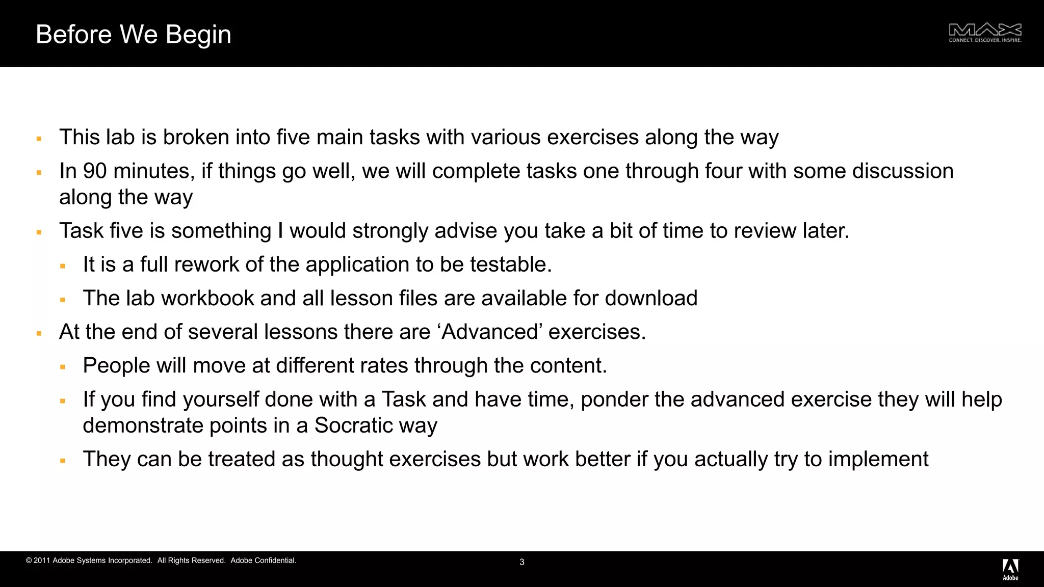 Before We BeginThis lab is broken into five main tasks with various exercises along the wayIn 90 minutes, if things go well, we will complete tasks one through four with some discussion along the wayTask five is something I would strongly advise you take a bit of time to review later. It is a full rework of the application to be testable.The lab workbook and all lesson files are available for downloadAt the end of several lessons there are ‘Advanced’ exercises. People will move at different rates through the content. If you find yourself done with a Task and have time, ponder the advanced exercise they will help demonstrate points in a Socratic wayThey can be treated as thought exercises but work better if you actually try to implement3