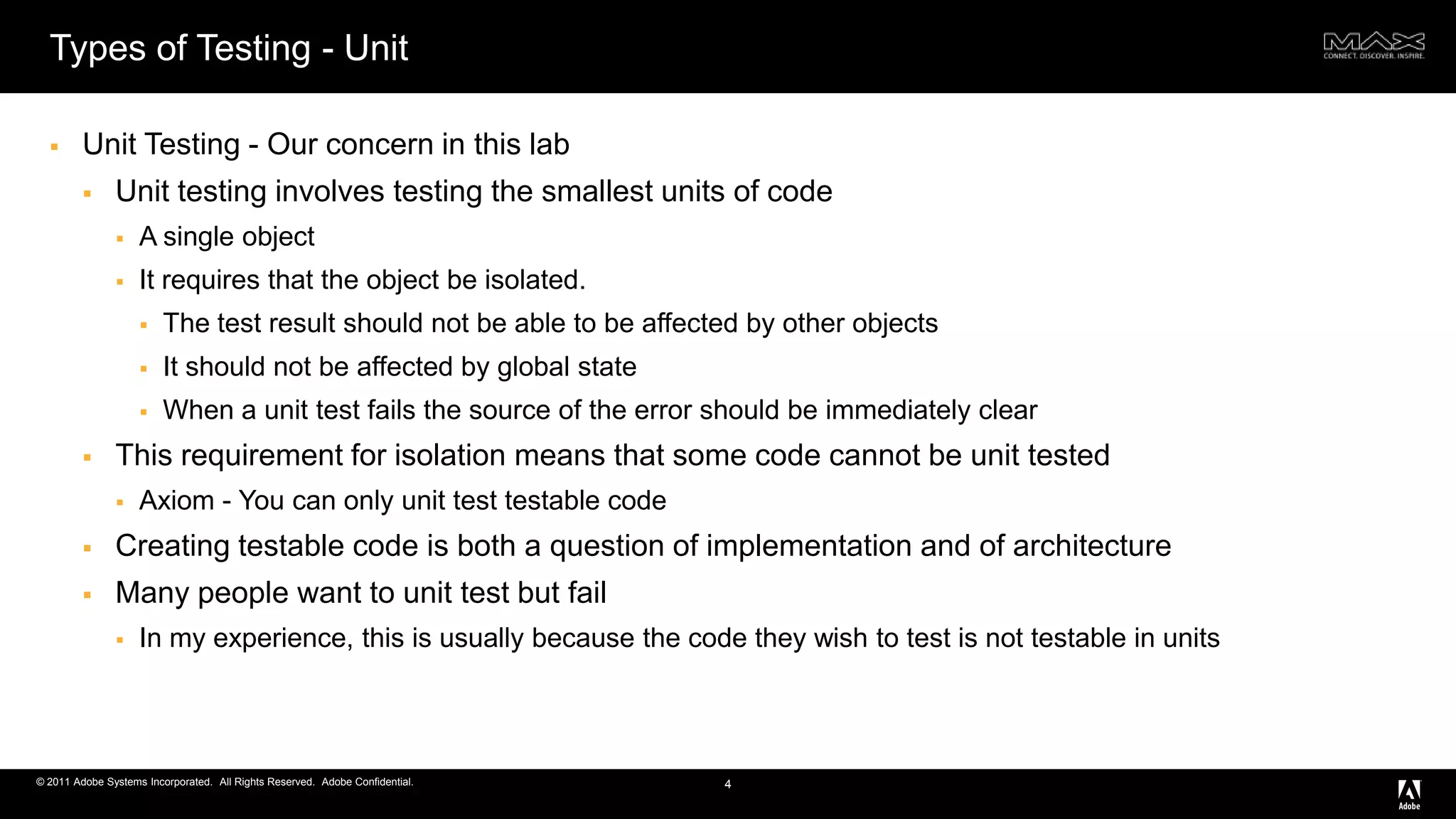 Types of Testing - UnitUnit Testing - Our concern in this labUnit testing involves testing the smallest units of codeA single objectIt requires that the object be isolated.The test result should not be able to be affected by other objects It should not be affected by global stateWhen a unit test fails the source of the error should be immediately clearThis requirement for isolation means that some code cannot be unit testedAxiom - You can only unit test testable codeCreating testable code is both a question of implementation and of architectureMany people want to unit test but failIn my experience, this is usually because the code they wish to test is not testable in units4