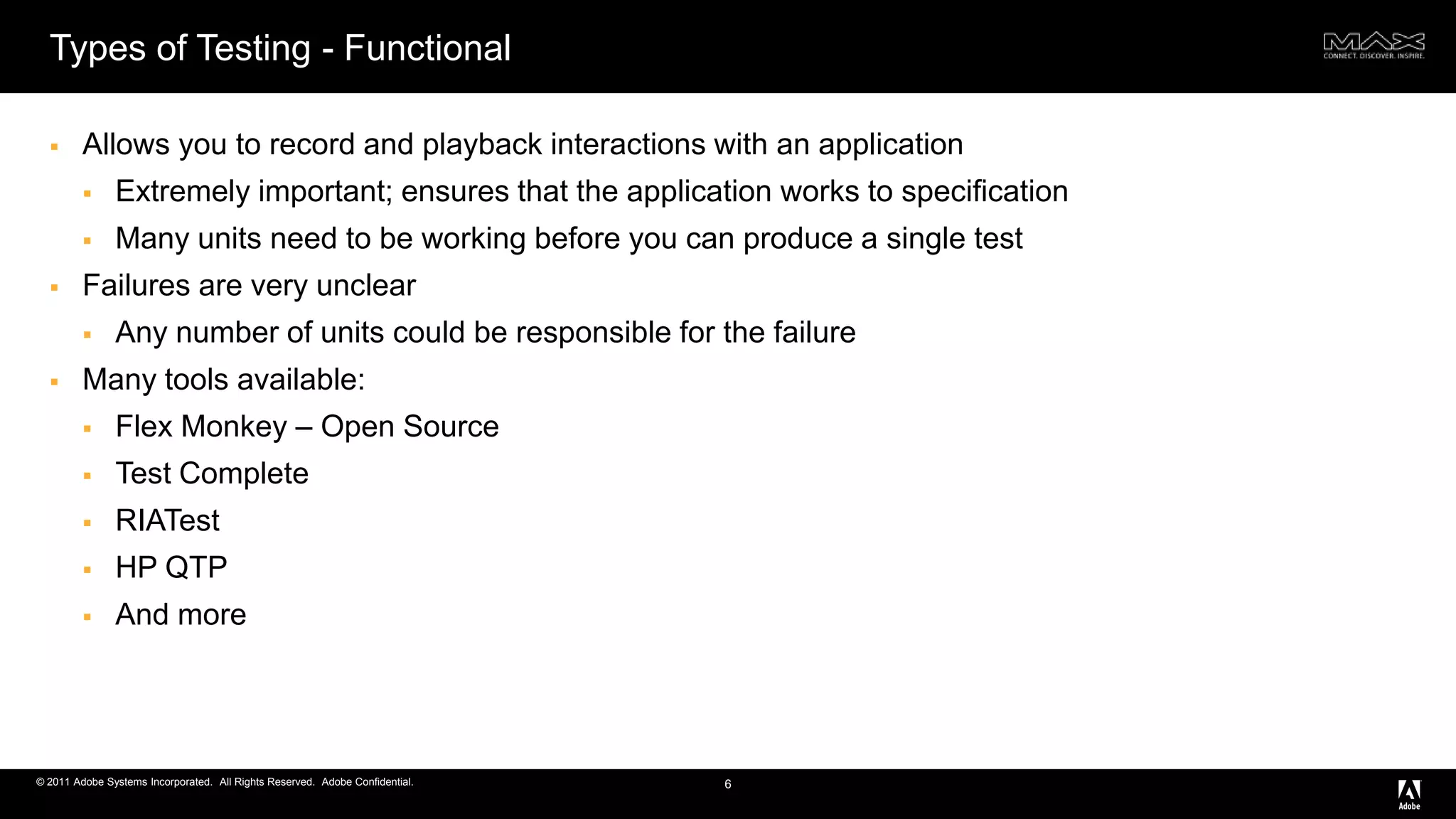 Types of Testing - FunctionalAllows you to record and playback interactions with an applicationExtremely important; ensures that the application works to specificationMany units need to be working before you can produce a single testFailures are very unclearAny number of units could be responsible for the failureMany tools available:Flex Monkey – Open SourceTest CompleteRIATestHP QTPAnd more6