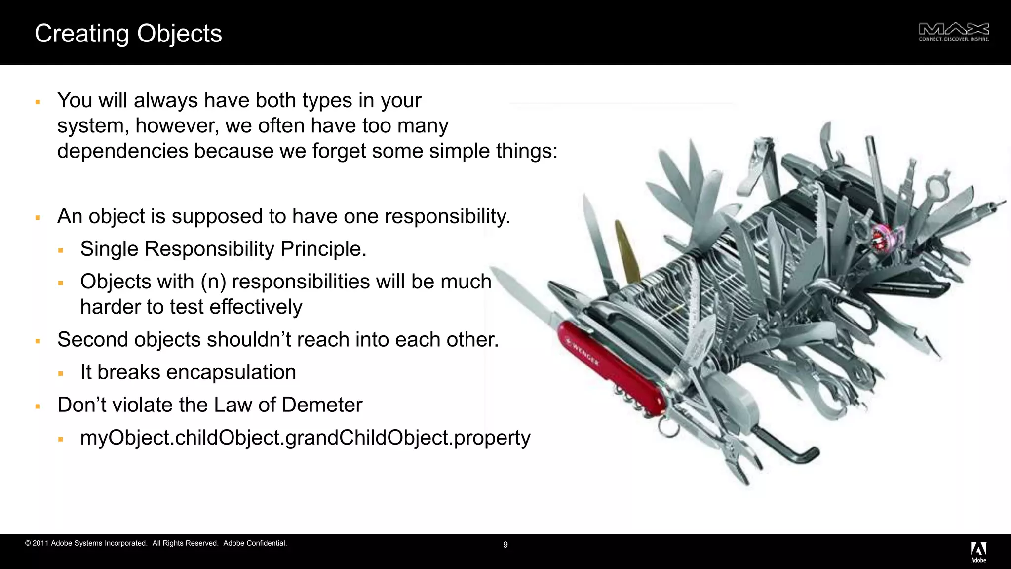 Creating ObjectsYou will always have both types in your system, however, we often have too many dependencies because we forget some simple things:An object is supposed to have one responsibility.Single Responsibility Principle. Objects with (n) responsibilities will be much     harder to test effectivelySecond objects shouldn’t reach into each other.It breaks encapsulationDon’t violate the Law of DemetermyObject.childObject.grandChildObject.property9