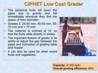 CIPHET Low Cost Grader
• The spherical fruits roll down the
pipes due to gravity and fall
immediately wherever they find the
space of their diameter.
• Grades 3: 25-40 mm, 40-55 mm, 55-
70 mm and > 70 mm
• The collector is inclined at 10° so
that the fruits slide directly in crates.
• The important feature of grader is its
ability to adjust the gap between the
pipes and inclination of grading table
and hopper.
• It can also be used for other round
fruits and vegetables.
Capacity: of 325 kg/hr
Overall grading efficiency: 66%.
 