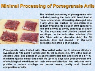 Minimal Processing of Pomegranate Arils
Pomegranate arils treated with Chlorinated water for 5 minutes (Sodium
hypochloride 100 ppm) + Antioxidant for 30 seconds (5% W/v Citric acid or
Ascorbic Acid) and packed in 25 µSemi permeable film and store at 5 ± 1º C
maintains quality, colour and shelf life up to 16 days with good physical and
microbiological conditions for their commercialization. Anti oxidants were
positive to reduce spoilage and retain colour, quality and chemical
composition of arils.
The minimal processing of pomegranate arils
included peeling the fruits with hand tool at
room temperature, eliminating damaged arils
if any. Arils are washed by immersion in a
sodium hypochlorite solution (100 ppm) for 5
min and allowed to dry by centrifuge or under
fan. The separated and chlorine treated arils
are dipped in the antioxidant solution (5%
W/v Citric acid or Ascorbic Acid) for 30
seconds, dried and packed in 25µ semi
permeable film (150 g of arils/bag).
 