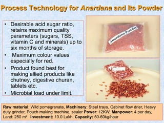 Process Technology for Anardana and Its Powder
• Desirable acid sugar ratio,
retains maximum quality
parameters (sugars, TSS,
vitamin C and minerals) up to
six months of storage.
• Maximum colour values
especially for red.
• Product found best for
making allied products like
chutney, digestive churan,
tablets etc.
• Microbial load under limit.
Raw material: Wild pomegranate, Machinery: Steel trays, Cabinet flow drier, Heavy
duty grinder, Pouch making machine, sealer Power: 12KW, Manpower: 4 per day,
Land: 250 m2, Investment: 10.0 Lakh, Capacity: 50-60kg/hour
 