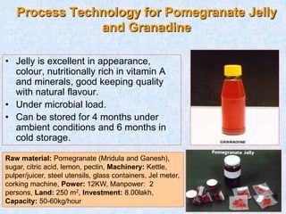 Process Technology for Pomegranate Jelly
and Granadine
• Jelly is excellent in appearance,
colour, nutritionally rich in vitamin A
and minerals, good keeping quality
with natural flavour.
• Under microbial load.
• Can be stored for 4 months under
ambient conditions and 6 months in
cold storage.
Raw material: Pomegranate (Mridula and Ganesh),
sugar, citric acid, lemon, pectin, Machinery: Kettle,
pulper/juicer, steel utensils, glass containers, Jel meter,
corking machine, Power: 12KW, Manpower: 2
persons, Land: 250 m2, Investment: 8.00lakh,
Capacity: 50-60kg/hour
 