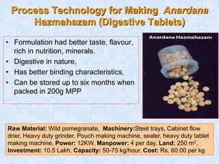 Process Technology for Making Anardana
Hazmahazam (Digestive Tablets)
• Formulation had better taste, flavour,
rich in nutrition, minerals.
• Digestive in nature,
• Has better binding characteristics.
• Can be stored up to six months when
packed in 200g MPP
Raw Material: Wild pomegranate, Machinery:Steel trays, Cabinet flow
drier, Heavy duty grinder, Pouch making machine, sealer, heavy duty tablet
making machine, Power: 12KW, Manpower: 4 per day, Land: 250 m2,
Investment: 10.5 Lakh, Capacity: 50-75 kg/hour, Cost: Rs. 60.00 per kg
 
