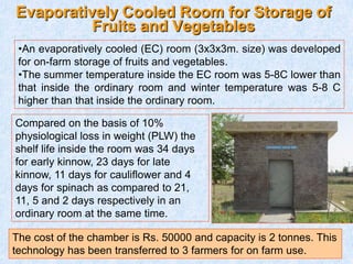 Evaporatively Cooled Room for Storage of
Fruits and Vegetables
Compared on the basis of 10%
physiological loss in weight (PLW) the
shelf life inside the room was 34 days
for early kinnow, 23 days for late
kinnow, 11 days for cauliflower and 4
days for spinach as compared to 21,
11, 5 and 2 days respectively in an
ordinary room at the same time.
The cost of the chamber is Rs. 50000 and capacity is 2 tonnes. This
technology has been transferred to 3 farmers for on farm use.
•An evaporatively cooled (EC) room (3x3x3m. size) was developed
for on-farm storage of fruits and vegetables.
•The summer temperature inside the EC room was 5-8C lower than
that inside the ordinary room and winter temperature was 5-8 C
higher than that inside the ordinary room.
 