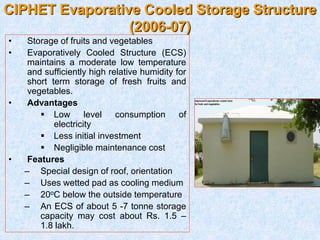 CIPHET Evaporative Cooled Storage Structure
(2006-07)
• Storage of fruits and vegetables
• Evaporatively Cooled Structure (ECS)
maintains a moderate low temperature
and sufficiently high relative humidity for
short term storage of fresh fruits and
vegetables.
• Advantages
 Low level consumption of
electricity
 Less initial investment
 Negligible maintenance cost
• Features
– Special design of roof, orientation
– Uses wetted pad as cooling medium
– 20oC below the outside temperature
– An ECS of about 5 -7 tonne storage
capacity may cost about Rs. 1.5 –
1.8 lakh.
 