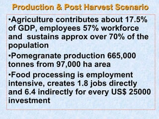 Production & Post Harvest Scenario
•Agriculture contributes about 17.5%
of GDP, employees 57% workforce
and sustains approx over 70% of the
population
•Pomegranate production 665,000
tonnes from 97,000 ha area
•Food processing is employment
intensive, creates 1.8 jobs directly
and 6.4 indirectly for every US$ 25000
investment
 