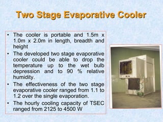 Two Stage Evaporative Cooler
• The cooler is portable and 1.5m x
1.0m x 2.0m in length, breadth and
height
• The developed two stage evaporative
cooler could be able to drop the
temperature up to the wet bulb
depression and to 90 % relative
humidity.
• The effectiveness of the two stage
evaporative cooler ranged from 1.1 to
1.2 over the single evaporation.
• The hourly cooling capacity of TSEC
ranged from 2125 to 4500 W
 