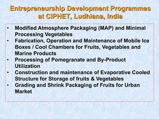 Entrepreneurship Development Programmes
at CIPHET, Ludhiana, India
• Modified Atmosphere Packaging (MAP) and Minimal
Processing Vegetables
• Fabrication, Operation and Maintenance of Mobile Ice
Boxes / Cool Chambers for Fruits, Vegetables and
Marine Products
• Processing of Pomegranate and By-Product
Utilization
• Construction and maintenance of Evaporative Cooled
Structure for Storage of fruits & Vegetables
• Grading and Shrink Packaging of Fruits for Urban
Market
 