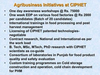 Agribusiness Initiatives at CIPHET
• One day awareness workshops @ Rs. 75000
• One week EDP on various food factories @ Rs 2000
per candidates (Batch of 20 candidates)
• International trainings in food processing and post
harvest management
• Licensing of CIPHET patented technologies-
negotiable
• Contract research, National and International-as per
the work load
• B. Tech, MSc, MTech, PhD research with CIPHET
scientists as co-guide
• Consortium of laboratories in Punjab for food product
quality and safety evaluation
• Custom training programmes on Cold storage
construction and operation, cold chain development
for PHM
 