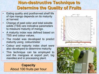 Non-destructive Technique to
Determine the Quality of Fruits
• Eating quality and postharvest shelf life
of ripe mango depends on its maturity
at harvest
• Change of peel color and total soluble
solids (TSS) are indicative parameters
to measure maturity of mango.
• A maturity index was defined based on
TSS and colour values.
• The model was developed to predict
maturity using colourimeter
• Colour and maturity index chart were
also developed to determine maturity
• This technique can be employed to
sort the mangoes at export port, big
mandies and in processing plant.
Capacity
About 100 fruits per hour
 